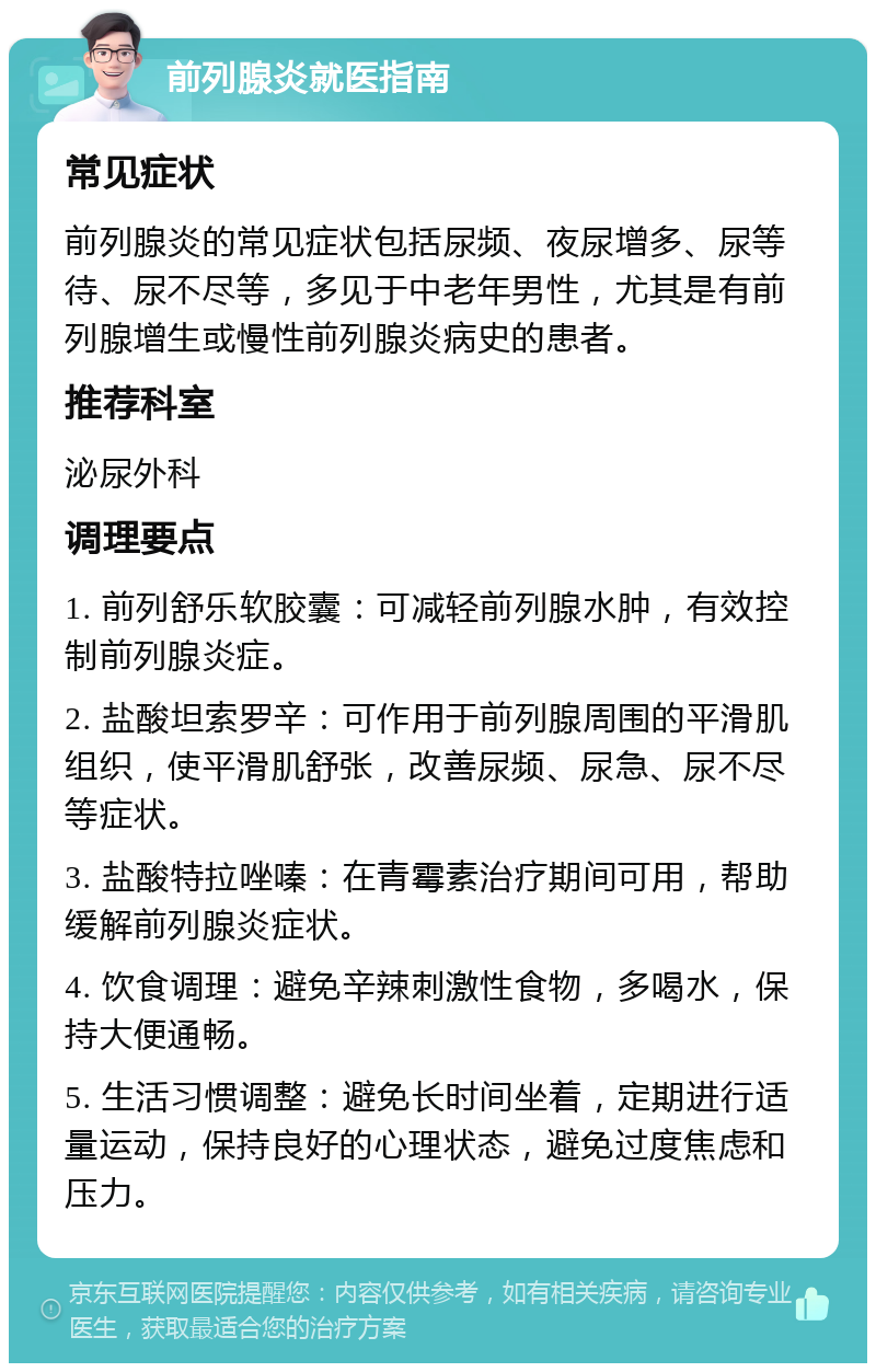 前列腺炎就医指南 常见症状 前列腺炎的常见症状包括尿频、夜尿增多、尿等待、尿不尽等，多见于中老年男性，尤其是有前列腺增生或慢性前列腺炎病史的患者。 推荐科室 泌尿外科 调理要点 1. 前列舒乐软胶囊：可减轻前列腺水肿，有效控制前列腺炎症。 2. 盐酸坦索罗辛：可作用于前列腺周围的平滑肌组织，使平滑肌舒张，改善尿频、尿急、尿不尽等症状。 3. 盐酸特拉唑嗪：在青霉素治疗期间可用，帮助缓解前列腺炎症状。 4. 饮食调理：避免辛辣刺激性食物，多喝水，保持大便通畅。 5. 生活习惯调整：避免长时间坐着，定期进行适量运动，保持良好的心理状态，避免过度焦虑和压力。