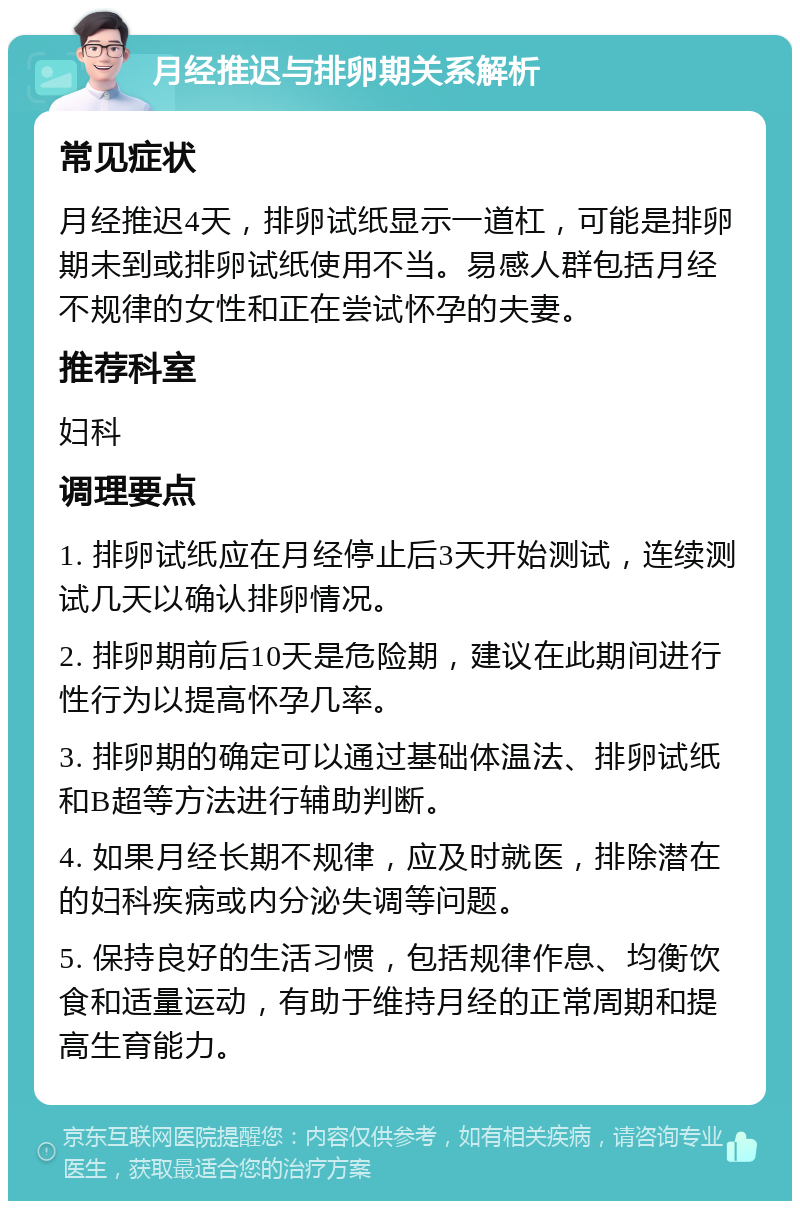 月经推迟与排卵期关系解析 常见症状 月经推迟4天，排卵试纸显示一道杠，可能是排卵期未到或排卵试纸使用不当。易感人群包括月经不规律的女性和正在尝试怀孕的夫妻。 推荐科室 妇科 调理要点 1. 排卵试纸应在月经停止后3天开始测试，连续测试几天以确认排卵情况。 2. 排卵期前后10天是危险期，建议在此期间进行性行为以提高怀孕几率。 3. 排卵期的确定可以通过基础体温法、排卵试纸和B超等方法进行辅助判断。 4. 如果月经长期不规律，应及时就医，排除潜在的妇科疾病或内分泌失调等问题。 5. 保持良好的生活习惯，包括规律作息、均衡饮食和适量运动，有助于维持月经的正常周期和提高生育能力。