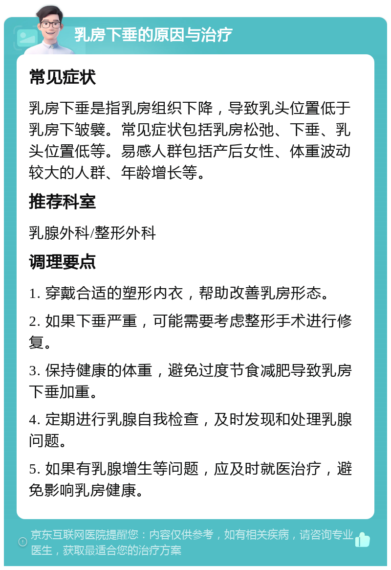 乳房下垂的原因与治疗 常见症状 乳房下垂是指乳房组织下降，导致乳头位置低于乳房下皱襞。常见症状包括乳房松弛、下垂、乳头位置低等。易感人群包括产后女性、体重波动较大的人群、年龄增长等。 推荐科室 乳腺外科/整形外科 调理要点 1. 穿戴合适的塑形内衣，帮助改善乳房形态。 2. 如果下垂严重，可能需要考虑整形手术进行修复。 3. 保持健康的体重，避免过度节食减肥导致乳房下垂加重。 4. 定期进行乳腺自我检查，及时发现和处理乳腺问题。 5. 如果有乳腺增生等问题，应及时就医治疗，避免影响乳房健康。