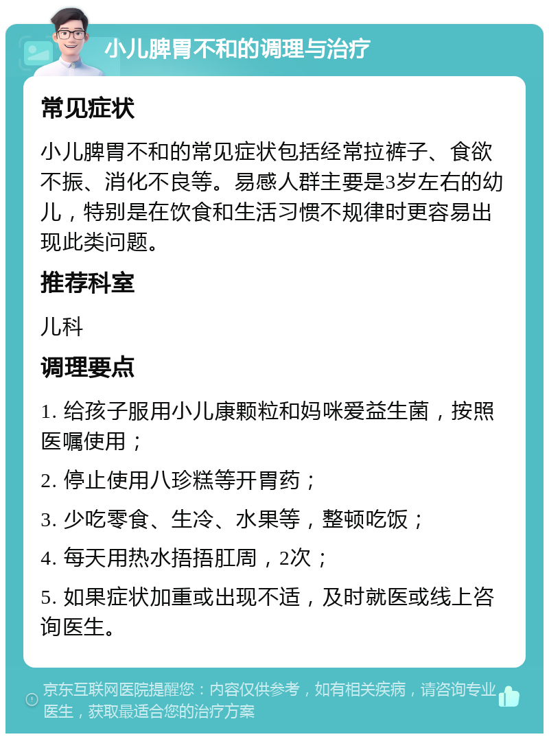 小儿脾胃不和的调理与治疗 常见症状 小儿脾胃不和的常见症状包括经常拉裤子、食欲不振、消化不良等。易感人群主要是3岁左右的幼儿，特别是在饮食和生活习惯不规律时更容易出现此类问题。 推荐科室 儿科 调理要点 1. 给孩子服用小儿康颗粒和妈咪爱益生菌，按照医嘱使用； 2. 停止使用八珍糕等开胃药； 3. 少吃零食、生冷、水果等，整顿吃饭； 4. 每天用热水捂捂肛周，2次； 5. 如果症状加重或出现不适，及时就医或线上咨询医生。