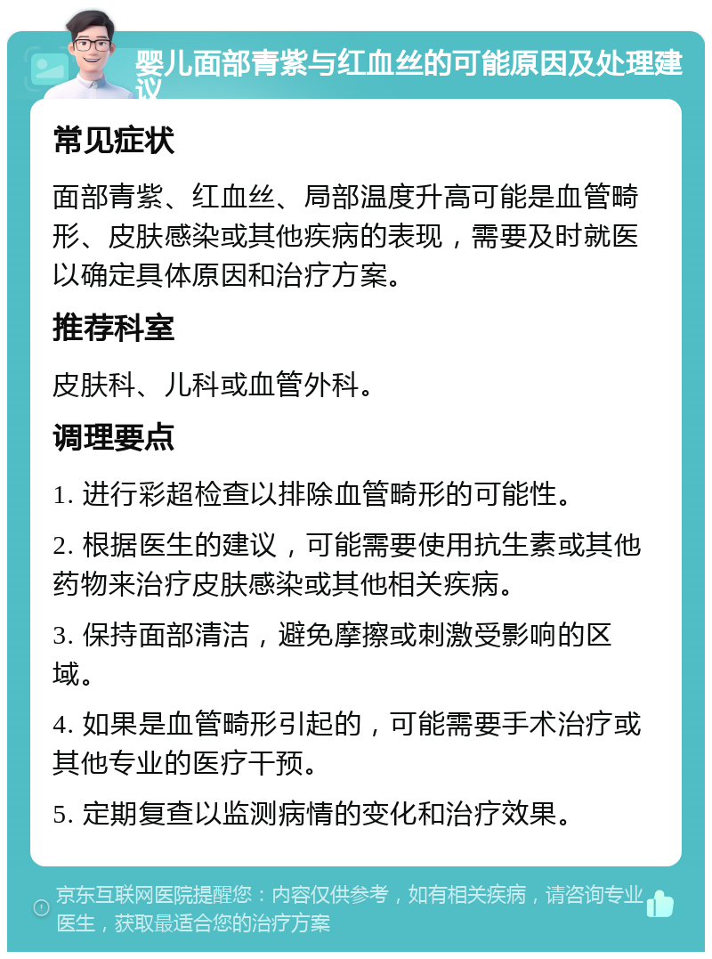 婴儿面部青紫与红血丝的可能原因及处理建议 常见症状 面部青紫、红血丝、局部温度升高可能是血管畸形、皮肤感染或其他疾病的表现，需要及时就医以确定具体原因和治疗方案。 推荐科室 皮肤科、儿科或血管外科。 调理要点 1. 进行彩超检查以排除血管畸形的可能性。 2. 根据医生的建议，可能需要使用抗生素或其他药物来治疗皮肤感染或其他相关疾病。 3. 保持面部清洁，避免摩擦或刺激受影响的区域。 4. 如果是血管畸形引起的，可能需要手术治疗或其他专业的医疗干预。 5. 定期复查以监测病情的变化和治疗效果。