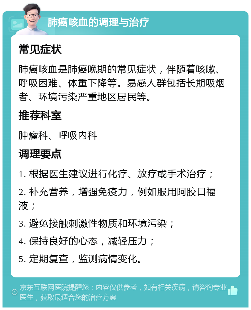 肺癌咳血的调理与治疗 常见症状 肺癌咳血是肺癌晚期的常见症状，伴随着咳嗽、呼吸困难、体重下降等。易感人群包括长期吸烟者、环境污染严重地区居民等。 推荐科室 肿瘤科、呼吸内科 调理要点 1. 根据医生建议进行化疗、放疗或手术治疗； 2. 补充营养，增强免疫力，例如服用阿胶口福液； 3. 避免接触刺激性物质和环境污染； 4. 保持良好的心态，减轻压力； 5. 定期复查，监测病情变化。