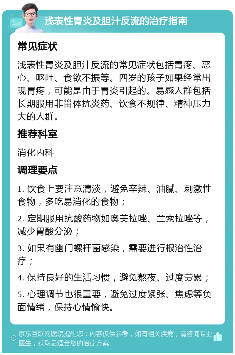 浅表性胃炎及胆汁反流的治疗指南 常见症状 浅表性胃炎及胆汁反流的常见症状包括胃疼、恶心、呕吐、食欲不振等。四岁的孩子如果经常出现胃疼，可能是由于胃炎引起的。易感人群包括长期服用非甾体抗炎药、饮食不规律、精神压力大的人群。 推荐科室 消化内科 调理要点 1. 饮食上要注意清淡，避免辛辣、油腻、刺激性食物，多吃易消化的食物； 2. 定期服用抗酸药物如奥美拉唑、兰索拉唑等，减少胃酸分泌； 3. 如果有幽门螺杆菌感染，需要进行根治性治疗； 4. 保持良好的生活习惯，避免熬夜、过度劳累； 5. 心理调节也很重要，避免过度紧张、焦虑等负面情绪，保持心情愉快。