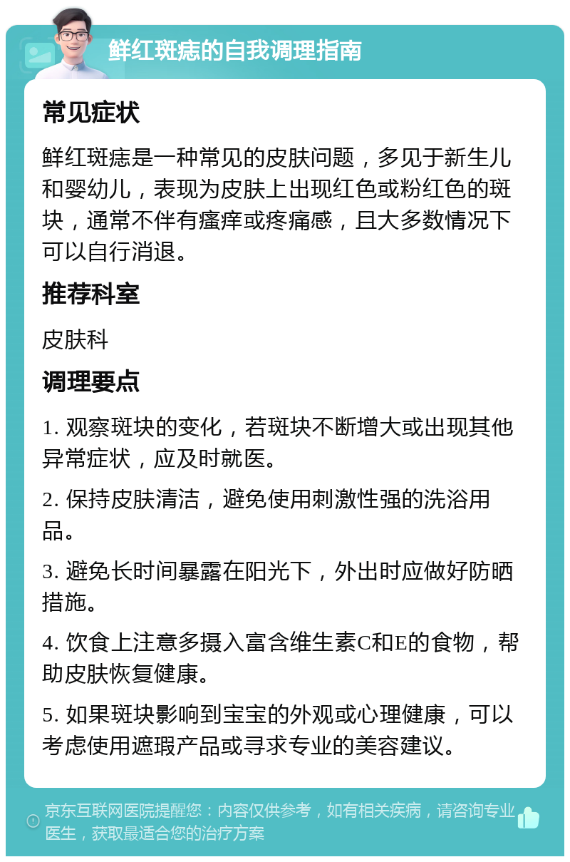 鲜红斑痣的自我调理指南 常见症状 鲜红斑痣是一种常见的皮肤问题，多见于新生儿和婴幼儿，表现为皮肤上出现红色或粉红色的斑块，通常不伴有瘙痒或疼痛感，且大多数情况下可以自行消退。 推荐科室 皮肤科 调理要点 1. 观察斑块的变化，若斑块不断增大或出现其他异常症状，应及时就医。 2. 保持皮肤清洁，避免使用刺激性强的洗浴用品。 3. 避免长时间暴露在阳光下，外出时应做好防晒措施。 4. 饮食上注意多摄入富含维生素C和E的食物，帮助皮肤恢复健康。 5. 如果斑块影响到宝宝的外观或心理健康，可以考虑使用遮瑕产品或寻求专业的美容建议。