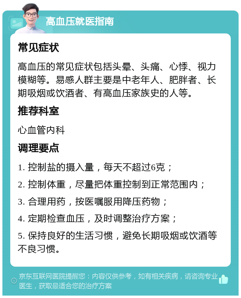 高血压就医指南 常见症状 高血压的常见症状包括头晕、头痛、心悸、视力模糊等。易感人群主要是中老年人、肥胖者、长期吸烟或饮酒者、有高血压家族史的人等。 推荐科室 心血管内科 调理要点 1. 控制盐的摄入量，每天不超过6克； 2. 控制体重，尽量把体重控制到正常范围内； 3. 合理用药，按医嘱服用降压药物； 4. 定期检查血压，及时调整治疗方案； 5. 保持良好的生活习惯，避免长期吸烟或饮酒等不良习惯。