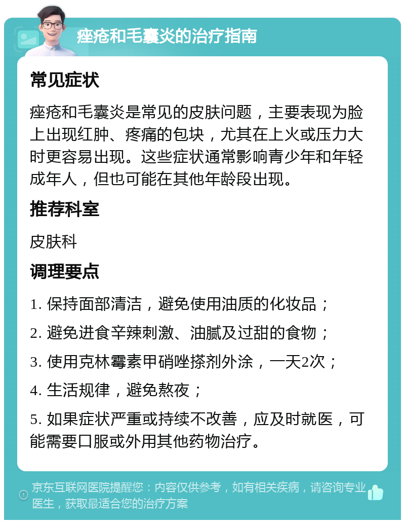 痤疮和毛囊炎的治疗指南 常见症状 痤疮和毛囊炎是常见的皮肤问题，主要表现为脸上出现红肿、疼痛的包块，尤其在上火或压力大时更容易出现。这些症状通常影响青少年和年轻成年人，但也可能在其他年龄段出现。 推荐科室 皮肤科 调理要点 1. 保持面部清洁，避免使用油质的化妆品； 2. 避免进食辛辣刺激、油腻及过甜的食物； 3. 使用克林霉素甲硝唑搽剂外涂，一天2次； 4. 生活规律，避免熬夜； 5. 如果症状严重或持续不改善，应及时就医，可能需要口服或外用其他药物治疗。