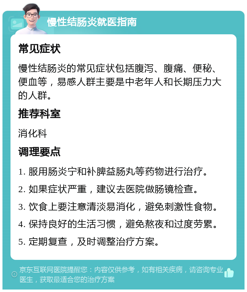 慢性结肠炎就医指南 常见症状 慢性结肠炎的常见症状包括腹泻、腹痛、便秘、便血等，易感人群主要是中老年人和长期压力大的人群。 推荐科室 消化科 调理要点 1. 服用肠炎宁和补脾益肠丸等药物进行治疗。 2. 如果症状严重，建议去医院做肠镜检查。 3. 饮食上要注意清淡易消化，避免刺激性食物。 4. 保持良好的生活习惯，避免熬夜和过度劳累。 5. 定期复查，及时调整治疗方案。