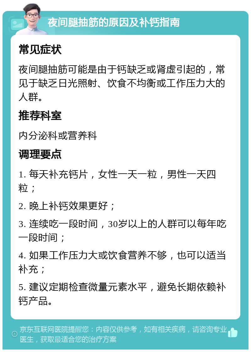 夜间腿抽筋的原因及补钙指南 常见症状 夜间腿抽筋可能是由于钙缺乏或肾虚引起的，常见于缺乏日光照射、饮食不均衡或工作压力大的人群。 推荐科室 内分泌科或营养科 调理要点 1. 每天补充钙片，女性一天一粒，男性一天四粒； 2. 晚上补钙效果更好； 3. 连续吃一段时间，30岁以上的人群可以每年吃一段时间； 4. 如果工作压力大或饮食营养不够，也可以适当补充； 5. 建议定期检查微量元素水平，避免长期依赖补钙产品。