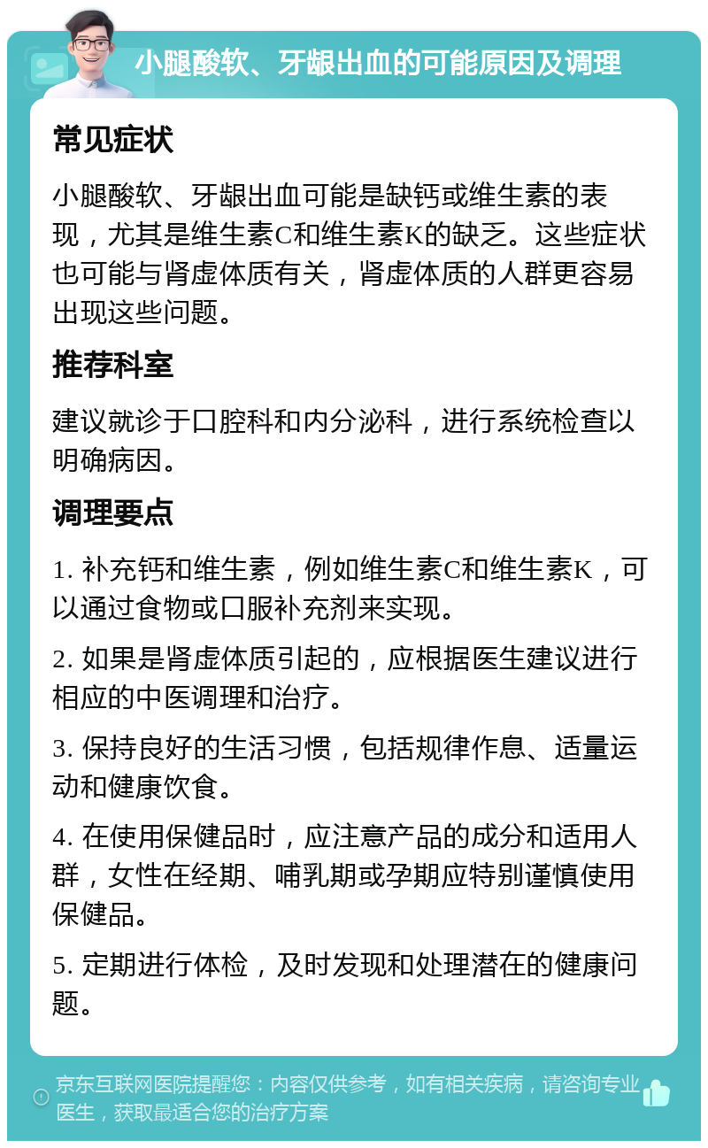 小腿酸软、牙龈出血的可能原因及调理 常见症状 小腿酸软、牙龈出血可能是缺钙或维生素的表现，尤其是维生素C和维生素K的缺乏。这些症状也可能与肾虚体质有关，肾虚体质的人群更容易出现这些问题。 推荐科室 建议就诊于口腔科和内分泌科，进行系统检查以明确病因。 调理要点 1. 补充钙和维生素，例如维生素C和维生素K，可以通过食物或口服补充剂来实现。 2. 如果是肾虚体质引起的，应根据医生建议进行相应的中医调理和治疗。 3. 保持良好的生活习惯，包括规律作息、适量运动和健康饮食。 4. 在使用保健品时，应注意产品的成分和适用人群，女性在经期、哺乳期或孕期应特别谨慎使用保健品。 5. 定期进行体检，及时发现和处理潜在的健康问题。