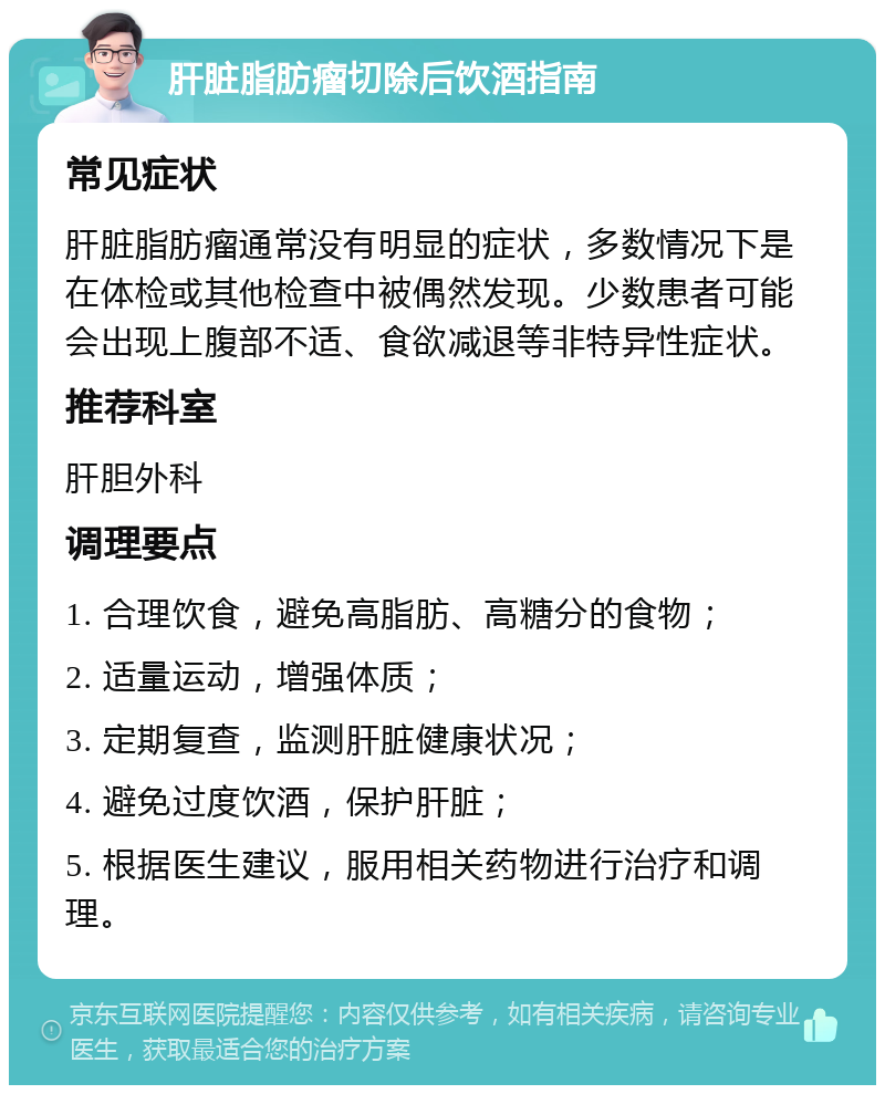 肝脏脂肪瘤切除后饮酒指南 常见症状 肝脏脂肪瘤通常没有明显的症状，多数情况下是在体检或其他检查中被偶然发现。少数患者可能会出现上腹部不适、食欲减退等非特异性症状。 推荐科室 肝胆外科 调理要点 1. 合理饮食，避免高脂肪、高糖分的食物； 2. 适量运动，增强体质； 3. 定期复查，监测肝脏健康状况； 4. 避免过度饮酒，保护肝脏； 5. 根据医生建议，服用相关药物进行治疗和调理。