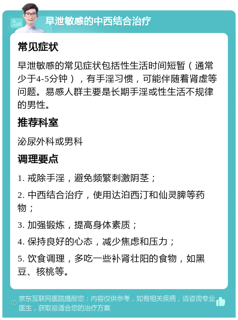 早泄敏感的中西结合治疗 常见症状 早泄敏感的常见症状包括性生活时间短暂（通常少于4-5分钟），有手淫习惯，可能伴随着肾虚等问题。易感人群主要是长期手淫或性生活不规律的男性。 推荐科室 泌尿外科或男科 调理要点 1. 戒除手淫，避免频繁刺激阴茎； 2. 中西结合治疗，使用达泊西汀和仙灵脾等药物； 3. 加强锻炼，提高身体素质； 4. 保持良好的心态，减少焦虑和压力； 5. 饮食调理，多吃一些补肾壮阳的食物，如黑豆、核桃等。