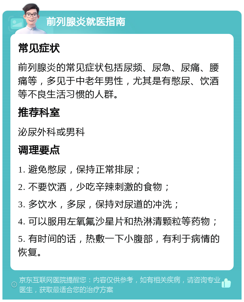 前列腺炎就医指南 常见症状 前列腺炎的常见症状包括尿频、尿急、尿痛、腰痛等，多见于中老年男性，尤其是有憋尿、饮酒等不良生活习惯的人群。 推荐科室 泌尿外科或男科 调理要点 1. 避免憋尿，保持正常排尿； 2. 不要饮酒，少吃辛辣刺激的食物； 3. 多饮水，多尿，保持对尿道的冲洗； 4. 可以服用左氧氟沙星片和热淋清颗粒等药物； 5. 有时间的话，热敷一下小腹部，有利于病情的恢复。