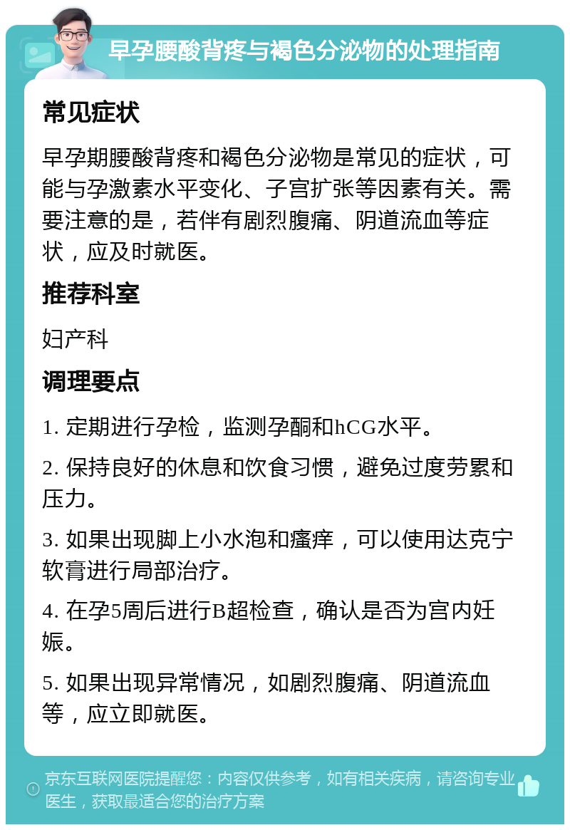 早孕腰酸背疼与褐色分泌物的处理指南 常见症状 早孕期腰酸背疼和褐色分泌物是常见的症状，可能与孕激素水平变化、子宫扩张等因素有关。需要注意的是，若伴有剧烈腹痛、阴道流血等症状，应及时就医。 推荐科室 妇产科 调理要点 1. 定期进行孕检，监测孕酮和hCG水平。 2. 保持良好的休息和饮食习惯，避免过度劳累和压力。 3. 如果出现脚上小水泡和瘙痒，可以使用达克宁软膏进行局部治疗。 4. 在孕5周后进行B超检查，确认是否为宫内妊娠。 5. 如果出现异常情况，如剧烈腹痛、阴道流血等，应立即就医。