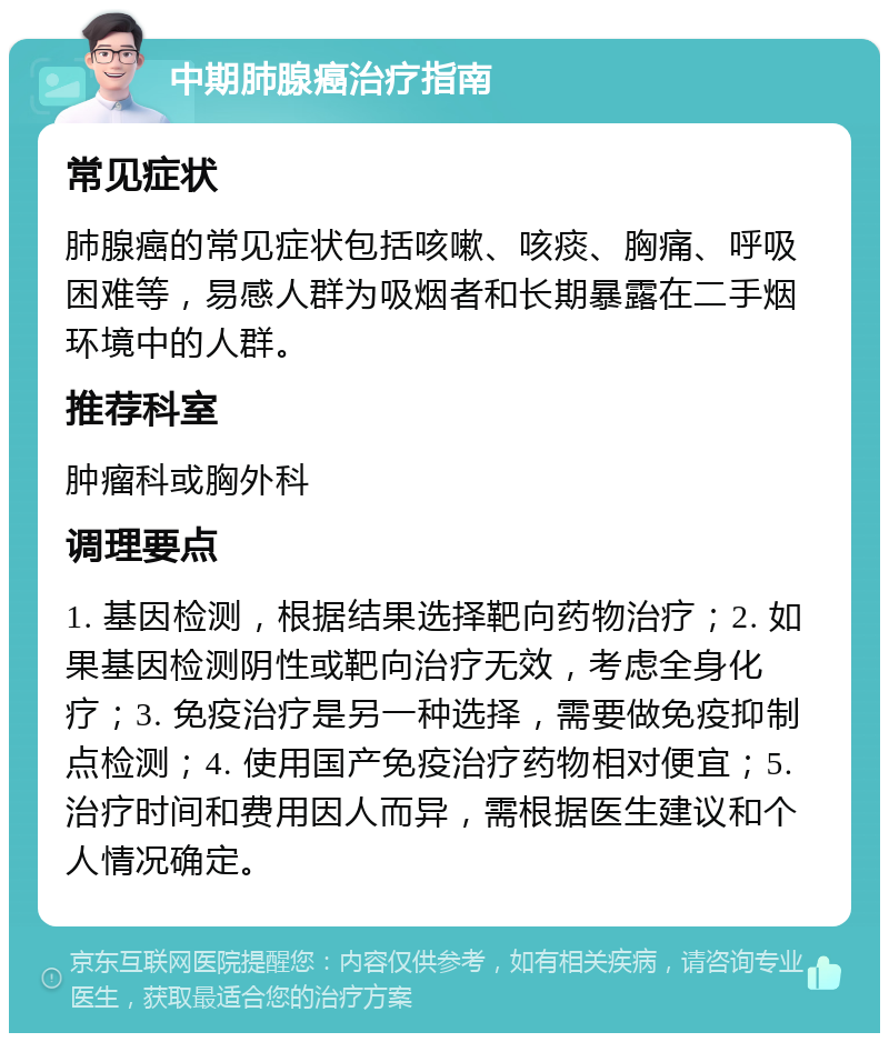 中期肺腺癌治疗指南 常见症状 肺腺癌的常见症状包括咳嗽、咳痰、胸痛、呼吸困难等，易感人群为吸烟者和长期暴露在二手烟环境中的人群。 推荐科室 肿瘤科或胸外科 调理要点 1. 基因检测，根据结果选择靶向药物治疗；2. 如果基因检测阴性或靶向治疗无效，考虑全身化疗；3. 免疫治疗是另一种选择，需要做免疫抑制点检测；4. 使用国产免疫治疗药物相对便宜；5. 治疗时间和费用因人而异，需根据医生建议和个人情况确定。