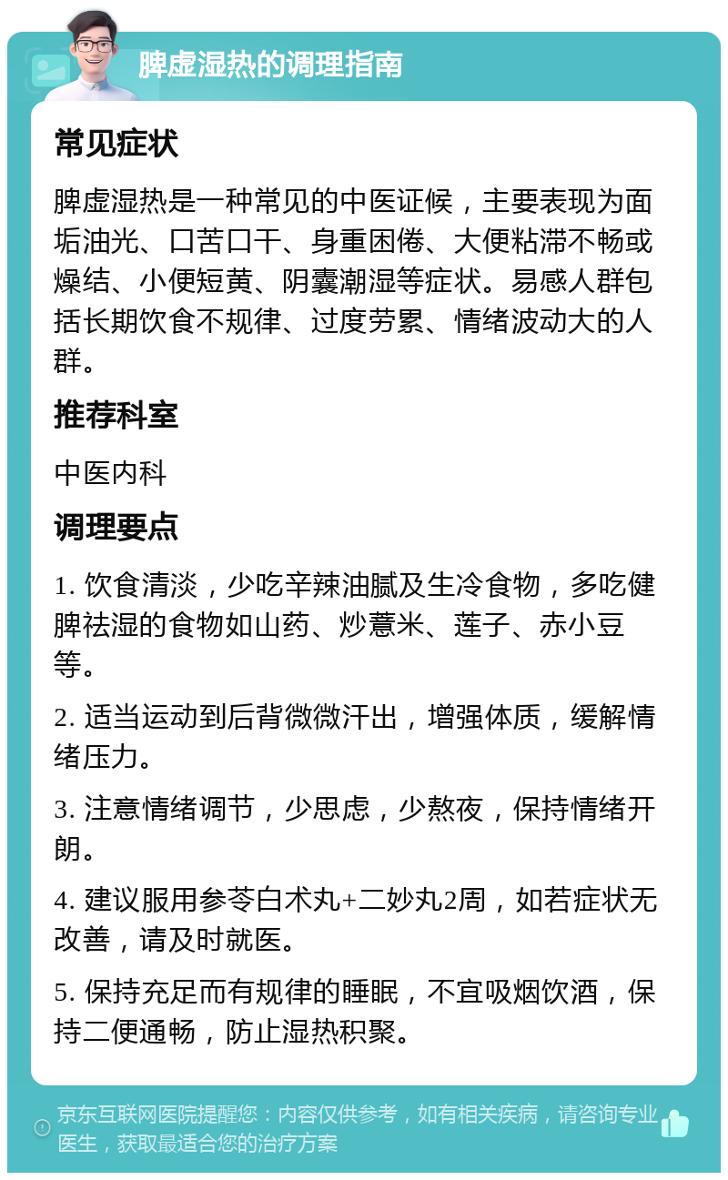 脾虚湿热的调理指南 常见症状 脾虚湿热是一种常见的中医证候，主要表现为面垢油光、口苦口干、身重困倦、大便粘滞不畅或燥结、小便短黄、阴囊潮湿等症状。易感人群包括长期饮食不规律、过度劳累、情绪波动大的人群。 推荐科室 中医内科 调理要点 1. 饮食清淡，少吃辛辣油腻及生冷食物，多吃健脾祛湿的食物如山药、炒薏米、莲子、赤小豆等。 2. 适当运动到后背微微汗出，增强体质，缓解情绪压力。 3. 注意情绪调节，少思虑，少熬夜，保持情绪开朗。 4. 建议服用参苓白术丸+二妙丸2周，如若症状无改善，请及时就医。 5. 保持充足而有规律的睡眠，不宜吸烟饮酒，保持二便通畅，防止湿热积聚。