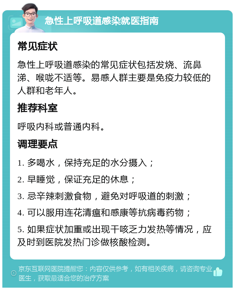 急性上呼吸道感染就医指南 常见症状 急性上呼吸道感染的常见症状包括发烧、流鼻涕、喉咙不适等。易感人群主要是免疫力较低的人群和老年人。 推荐科室 呼吸内科或普通内科。 调理要点 1. 多喝水，保持充足的水分摄入； 2. 早睡觉，保证充足的休息； 3. 忌辛辣刺激食物，避免对呼吸道的刺激； 4. 可以服用连花清瘟和感康等抗病毒药物； 5. 如果症状加重或出现干咳乏力发热等情况，应及时到医院发热门诊做核酸检测。