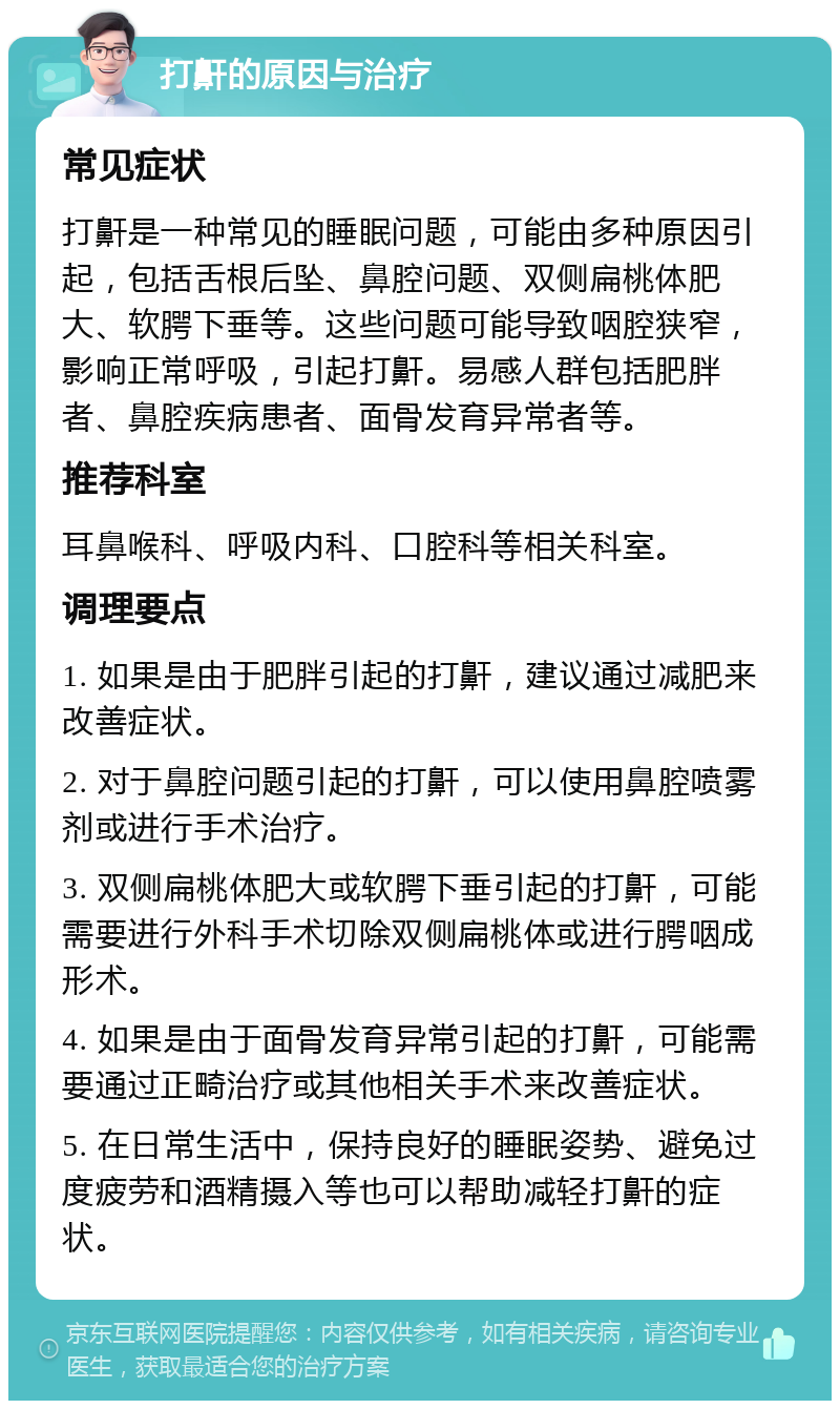 打鼾的原因与治疗 常见症状 打鼾是一种常见的睡眠问题，可能由多种原因引起，包括舌根后坠、鼻腔问题、双侧扁桃体肥大、软腭下垂等。这些问题可能导致咽腔狭窄，影响正常呼吸，引起打鼾。易感人群包括肥胖者、鼻腔疾病患者、面骨发育异常者等。 推荐科室 耳鼻喉科、呼吸内科、口腔科等相关科室。 调理要点 1. 如果是由于肥胖引起的打鼾，建议通过减肥来改善症状。 2. 对于鼻腔问题引起的打鼾，可以使用鼻腔喷雾剂或进行手术治疗。 3. 双侧扁桃体肥大或软腭下垂引起的打鼾，可能需要进行外科手术切除双侧扁桃体或进行腭咽成形术。 4. 如果是由于面骨发育异常引起的打鼾，可能需要通过正畸治疗或其他相关手术来改善症状。 5. 在日常生活中，保持良好的睡眠姿势、避免过度疲劳和酒精摄入等也可以帮助减轻打鼾的症状。