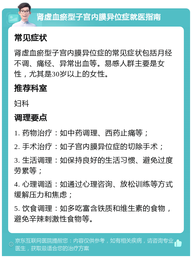 肾虚血瘀型子宫内膜异位症就医指南 常见症状 肾虚血瘀型子宫内膜异位症的常见症状包括月经不调、痛经、异常出血等。易感人群主要是女性，尤其是30岁以上的女性。 推荐科室 妇科 调理要点 1. 药物治疗：如中药调理、西药止痛等； 2. 手术治疗：如子宫内膜异位症的切除手术； 3. 生活调理：如保持良好的生活习惯、避免过度劳累等； 4. 心理调适：如通过心理咨询、放松训练等方式缓解压力和焦虑； 5. 饮食调理：如多吃富含铁质和维生素的食物，避免辛辣刺激性食物等。