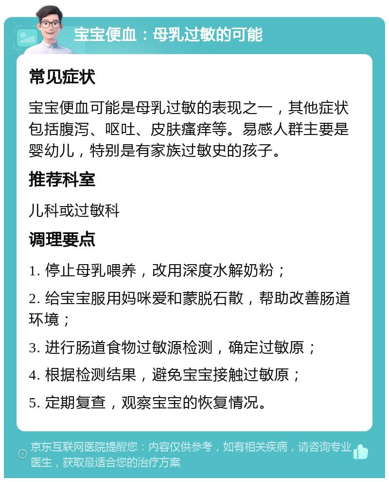 宝宝便血：母乳过敏的可能 常见症状 宝宝便血可能是母乳过敏的表现之一，其他症状包括腹泻、呕吐、皮肤瘙痒等。易感人群主要是婴幼儿，特别是有家族过敏史的孩子。 推荐科室 儿科或过敏科 调理要点 1. 停止母乳喂养，改用深度水解奶粉； 2. 给宝宝服用妈咪爱和蒙脱石散，帮助改善肠道环境； 3. 进行肠道食物过敏源检测，确定过敏原； 4. 根据检测结果，避免宝宝接触过敏原； 5. 定期复查，观察宝宝的恢复情况。