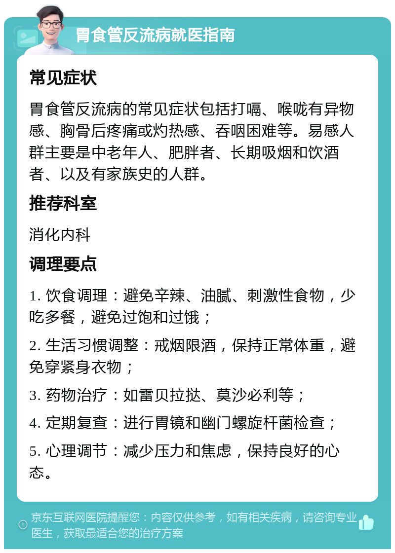 胃食管反流病就医指南 常见症状 胃食管反流病的常见症状包括打嗝、喉咙有异物感、胸骨后疼痛或灼热感、吞咽困难等。易感人群主要是中老年人、肥胖者、长期吸烟和饮酒者、以及有家族史的人群。 推荐科室 消化内科 调理要点 1. 饮食调理：避免辛辣、油腻、刺激性食物，少吃多餐，避免过饱和过饿； 2. 生活习惯调整：戒烟限酒，保持正常体重，避免穿紧身衣物； 3. 药物治疗：如雷贝拉挞、莫沙必利等； 4. 定期复查：进行胃镜和幽门螺旋杆菌检查； 5. 心理调节：减少压力和焦虑，保持良好的心态。