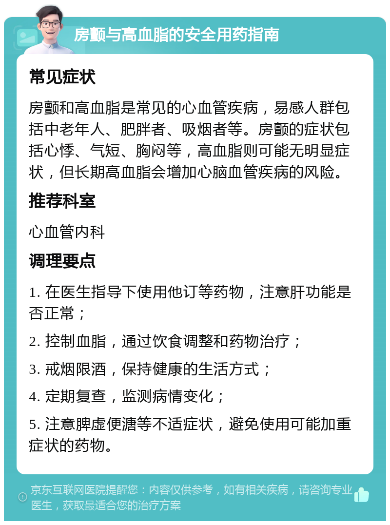 房颤与高血脂的安全用药指南 常见症状 房颤和高血脂是常见的心血管疾病，易感人群包括中老年人、肥胖者、吸烟者等。房颤的症状包括心悸、气短、胸闷等，高血脂则可能无明显症状，但长期高血脂会增加心脑血管疾病的风险。 推荐科室 心血管内科 调理要点 1. 在医生指导下使用他订等药物，注意肝功能是否正常； 2. 控制血脂，通过饮食调整和药物治疗； 3. 戒烟限酒，保持健康的生活方式； 4. 定期复查，监测病情变化； 5. 注意脾虚便溏等不适症状，避免使用可能加重症状的药物。