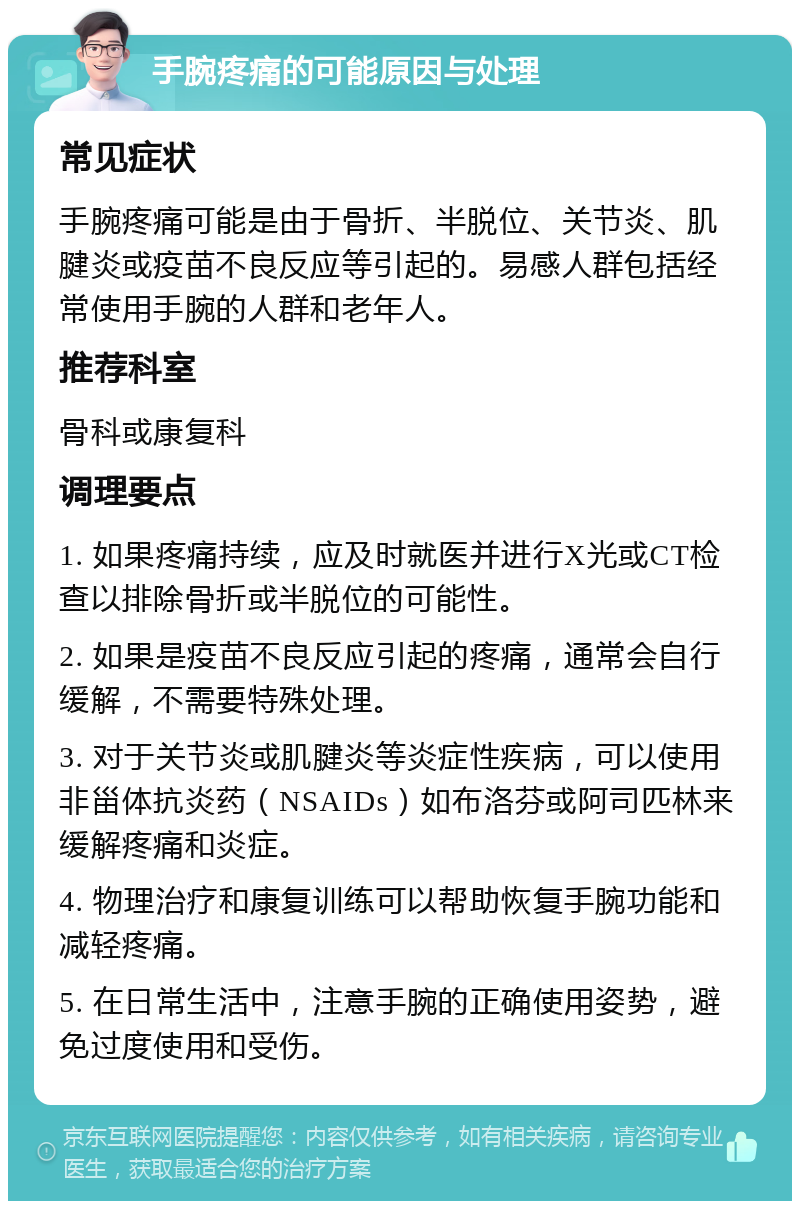 手腕疼痛的可能原因与处理 常见症状 手腕疼痛可能是由于骨折、半脱位、关节炎、肌腱炎或疫苗不良反应等引起的。易感人群包括经常使用手腕的人群和老年人。 推荐科室 骨科或康复科 调理要点 1. 如果疼痛持续，应及时就医并进行X光或CT检查以排除骨折或半脱位的可能性。 2. 如果是疫苗不良反应引起的疼痛，通常会自行缓解，不需要特殊处理。 3. 对于关节炎或肌腱炎等炎症性疾病，可以使用非甾体抗炎药（NSAIDs）如布洛芬或阿司匹林来缓解疼痛和炎症。 4. 物理治疗和康复训练可以帮助恢复手腕功能和减轻疼痛。 5. 在日常生活中，注意手腕的正确使用姿势，避免过度使用和受伤。