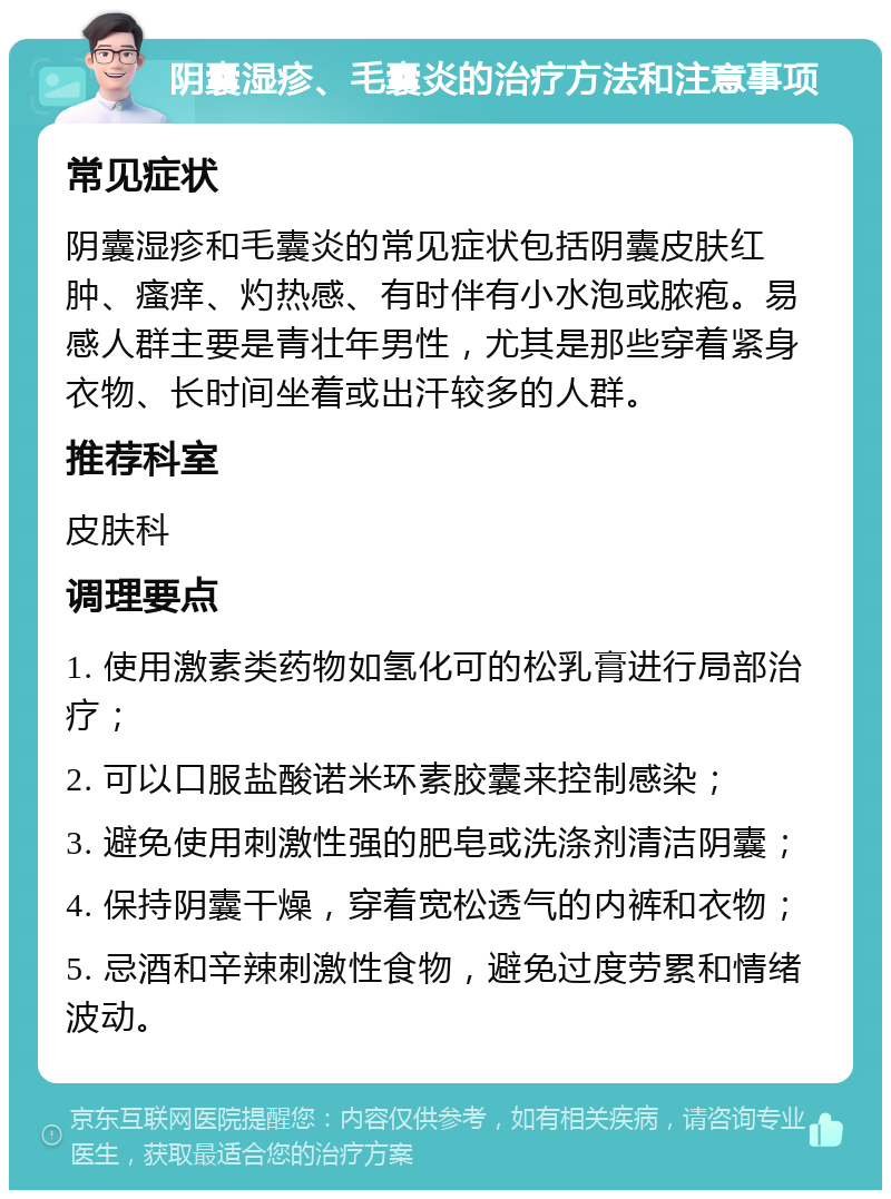 阴囊湿疹、毛囊炎的治疗方法和注意事项 常见症状 阴囊湿疹和毛囊炎的常见症状包括阴囊皮肤红肿、瘙痒、灼热感、有时伴有小水泡或脓疱。易感人群主要是青壮年男性，尤其是那些穿着紧身衣物、长时间坐着或出汗较多的人群。 推荐科室 皮肤科 调理要点 1. 使用激素类药物如氢化可的松乳膏进行局部治疗； 2. 可以口服盐酸诺米环素胶囊来控制感染； 3. 避免使用刺激性强的肥皂或洗涤剂清洁阴囊； 4. 保持阴囊干燥，穿着宽松透气的内裤和衣物； 5. 忌酒和辛辣刺激性食物，避免过度劳累和情绪波动。