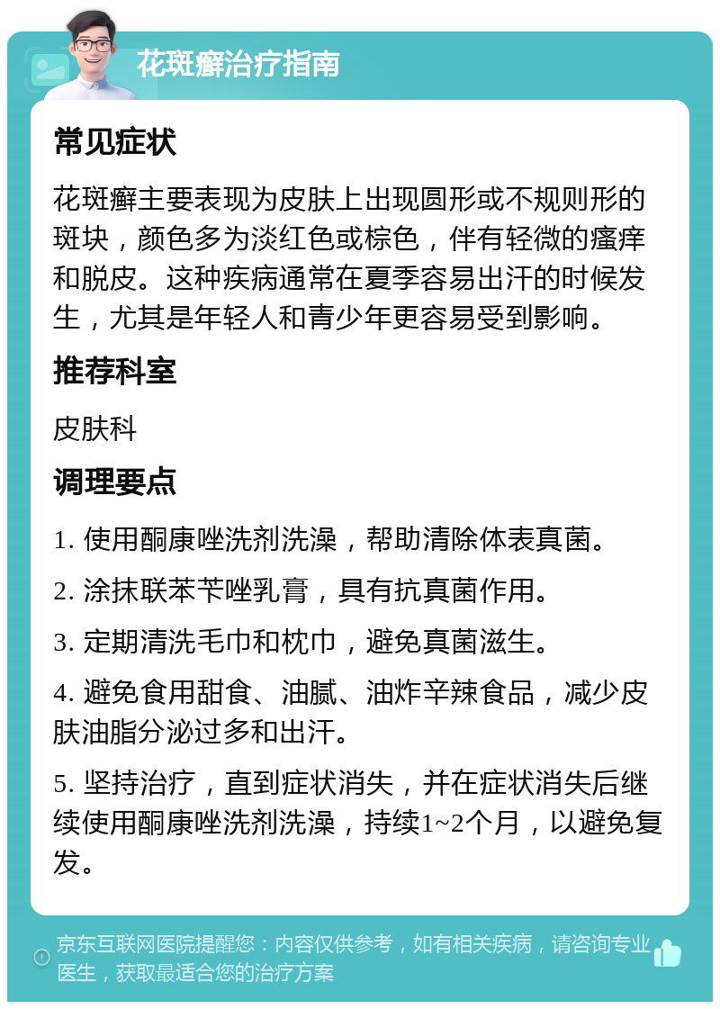 花斑癣治疗指南 常见症状 花斑癣主要表现为皮肤上出现圆形或不规则形的斑块，颜色多为淡红色或棕色，伴有轻微的瘙痒和脱皮。这种疾病通常在夏季容易出汗的时候发生，尤其是年轻人和青少年更容易受到影响。 推荐科室 皮肤科 调理要点 1. 使用酮康唑洗剂洗澡，帮助清除体表真菌。 2. 涂抹联苯苄唑乳膏，具有抗真菌作用。 3. 定期清洗毛巾和枕巾，避免真菌滋生。 4. 避免食用甜食、油腻、油炸辛辣食品，减少皮肤油脂分泌过多和出汗。 5. 坚持治疗，直到症状消失，并在症状消失后继续使用酮康唑洗剂洗澡，持续1~2个月，以避免复发。