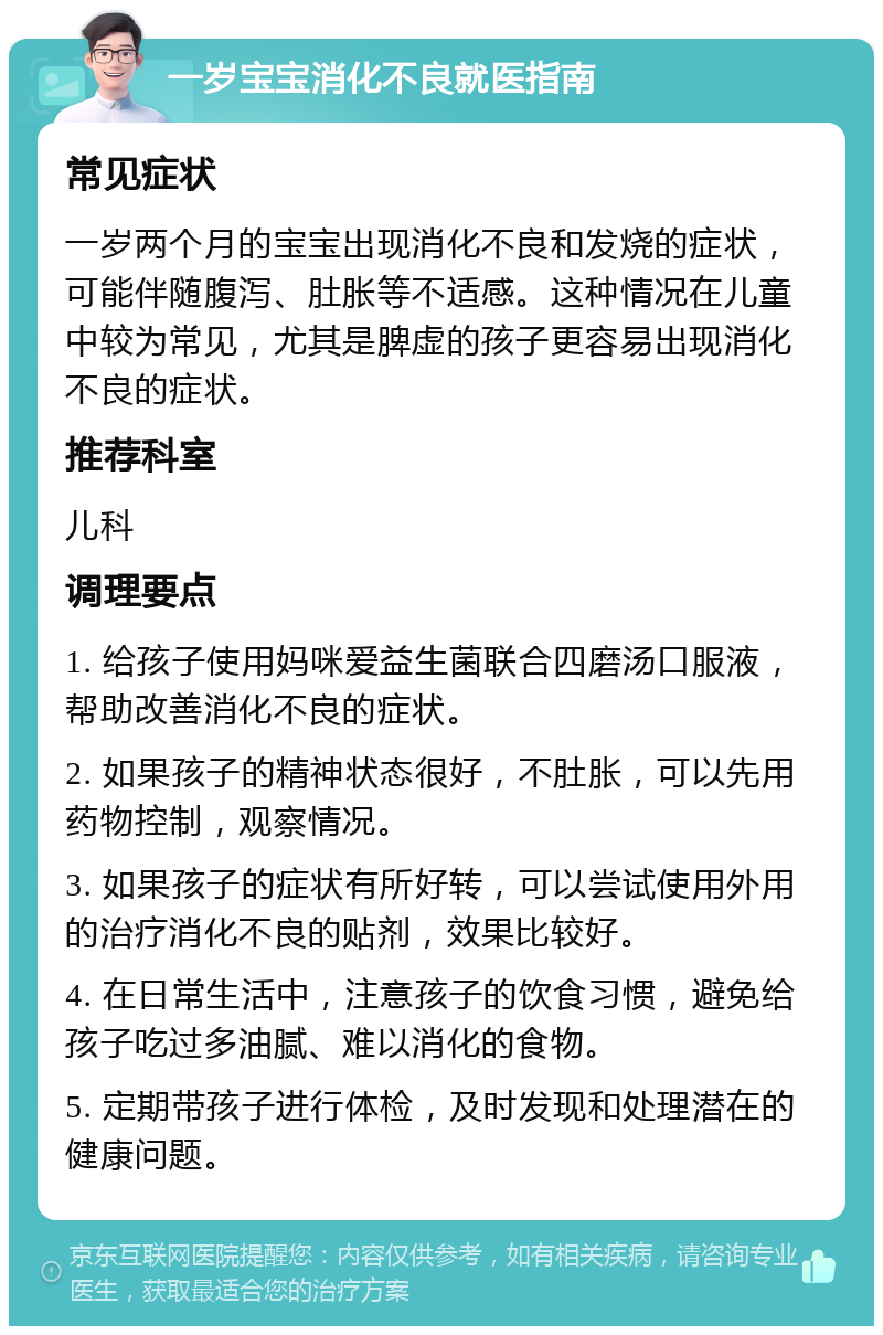 一岁宝宝消化不良就医指南 常见症状 一岁两个月的宝宝出现消化不良和发烧的症状，可能伴随腹泻、肚胀等不适感。这种情况在儿童中较为常见，尤其是脾虚的孩子更容易出现消化不良的症状。 推荐科室 儿科 调理要点 1. 给孩子使用妈咪爱益生菌联合四磨汤口服液，帮助改善消化不良的症状。 2. 如果孩子的精神状态很好，不肚胀，可以先用药物控制，观察情况。 3. 如果孩子的症状有所好转，可以尝试使用外用的治疗消化不良的贴剂，效果比较好。 4. 在日常生活中，注意孩子的饮食习惯，避免给孩子吃过多油腻、难以消化的食物。 5. 定期带孩子进行体检，及时发现和处理潜在的健康问题。