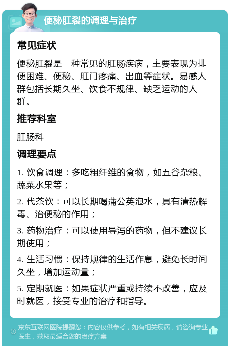 便秘肛裂的调理与治疗 常见症状 便秘肛裂是一种常见的肛肠疾病，主要表现为排便困难、便秘、肛门疼痛、出血等症状。易感人群包括长期久坐、饮食不规律、缺乏运动的人群。 推荐科室 肛肠科 调理要点 1. 饮食调理：多吃粗纤维的食物，如五谷杂粮、蔬菜水果等； 2. 代茶饮：可以长期喝蒲公英泡水，具有清热解毒、治便秘的作用； 3. 药物治疗：可以使用导泻的药物，但不建议长期使用； 4. 生活习惯：保持规律的生活作息，避免长时间久坐，增加运动量； 5. 定期就医：如果症状严重或持续不改善，应及时就医，接受专业的治疗和指导。