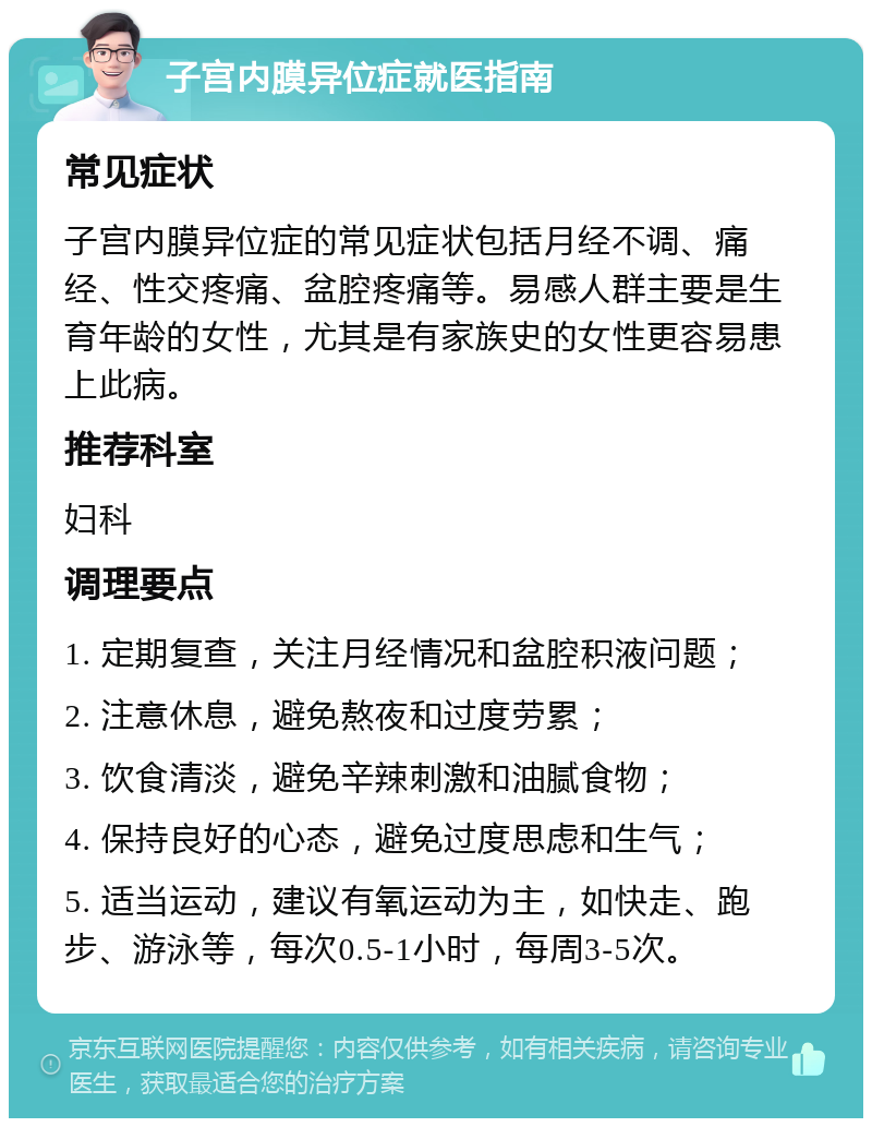 子宫内膜异位症就医指南 常见症状 子宫内膜异位症的常见症状包括月经不调、痛经、性交疼痛、盆腔疼痛等。易感人群主要是生育年龄的女性，尤其是有家族史的女性更容易患上此病。 推荐科室 妇科 调理要点 1. 定期复查，关注月经情况和盆腔积液问题； 2. 注意休息，避免熬夜和过度劳累； 3. 饮食清淡，避免辛辣刺激和油腻食物； 4. 保持良好的心态，避免过度思虑和生气； 5. 适当运动，建议有氧运动为主，如快走、跑步、游泳等，每次0.5-1小时，每周3-5次。