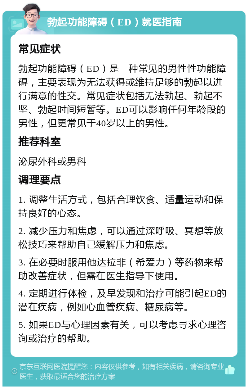 勃起功能障碍（ED）就医指南 常见症状 勃起功能障碍（ED）是一种常见的男性性功能障碍，主要表现为无法获得或维持足够的勃起以进行满意的性交。常见症状包括无法勃起、勃起不坚、勃起时间短暂等。ED可以影响任何年龄段的男性，但更常见于40岁以上的男性。 推荐科室 泌尿外科或男科 调理要点 1. 调整生活方式，包括合理饮食、适量运动和保持良好的心态。 2. 减少压力和焦虑，可以通过深呼吸、冥想等放松技巧来帮助自己缓解压力和焦虑。 3. 在必要时服用他达拉非（希爱力）等药物来帮助改善症状，但需在医生指导下使用。 4. 定期进行体检，及早发现和治疗可能引起ED的潜在疾病，例如心血管疾病、糖尿病等。 5. 如果ED与心理因素有关，可以考虑寻求心理咨询或治疗的帮助。