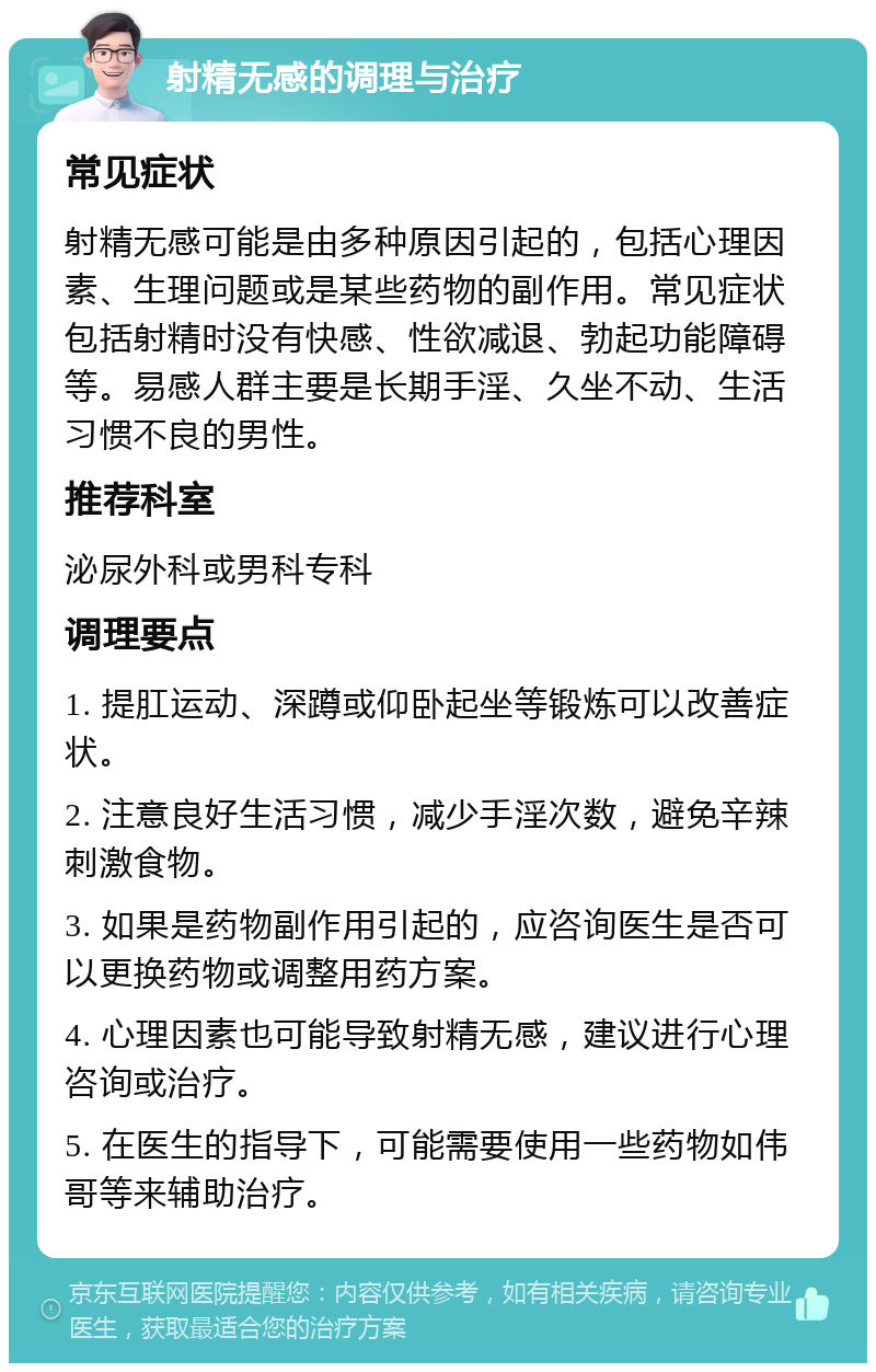 射精无感的调理与治疗 常见症状 射精无感可能是由多种原因引起的，包括心理因素、生理问题或是某些药物的副作用。常见症状包括射精时没有快感、性欲减退、勃起功能障碍等。易感人群主要是长期手淫、久坐不动、生活习惯不良的男性。 推荐科室 泌尿外科或男科专科 调理要点 1. 提肛运动、深蹲或仰卧起坐等锻炼可以改善症状。 2. 注意良好生活习惯，减少手淫次数，避免辛辣刺激食物。 3. 如果是药物副作用引起的，应咨询医生是否可以更换药物或调整用药方案。 4. 心理因素也可能导致射精无感，建议进行心理咨询或治疗。 5. 在医生的指导下，可能需要使用一些药物如伟哥等来辅助治疗。