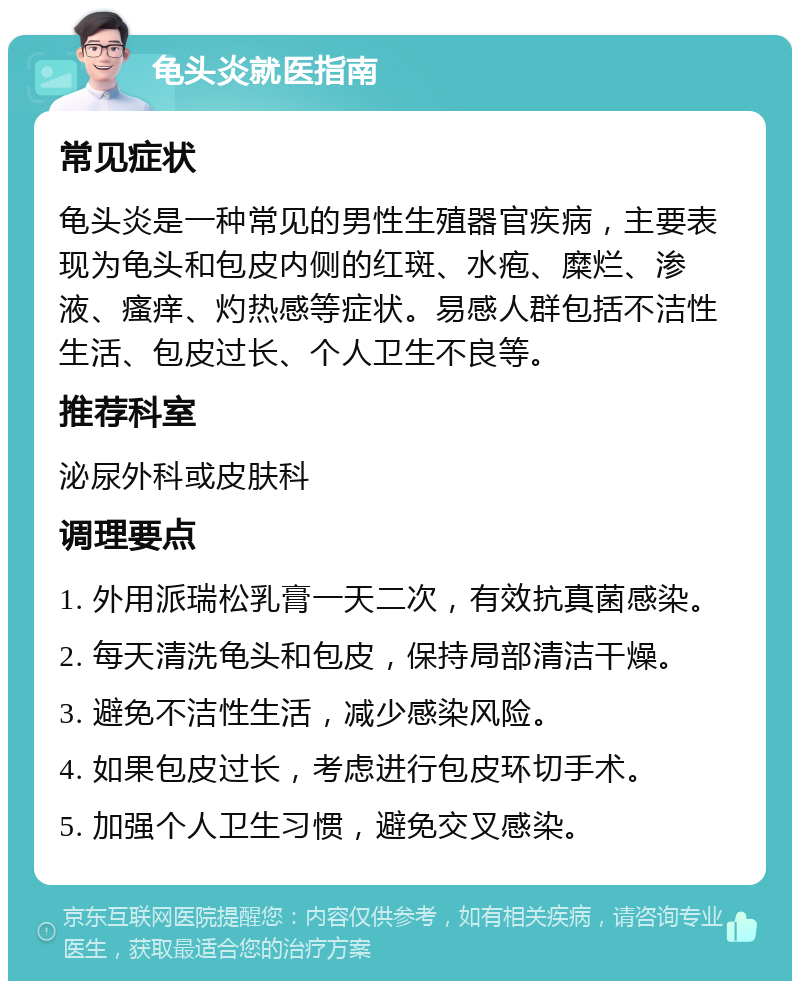 龟头炎就医指南 常见症状 龟头炎是一种常见的男性生殖器官疾病，主要表现为龟头和包皮内侧的红斑、水疱、糜烂、渗液、瘙痒、灼热感等症状。易感人群包括不洁性生活、包皮过长、个人卫生不良等。 推荐科室 泌尿外科或皮肤科 调理要点 1. 外用派瑞松乳膏一天二次，有效抗真菌感染。 2. 每天清洗龟头和包皮，保持局部清洁干燥。 3. 避免不洁性生活，减少感染风险。 4. 如果包皮过长，考虑进行包皮环切手术。 5. 加强个人卫生习惯，避免交叉感染。