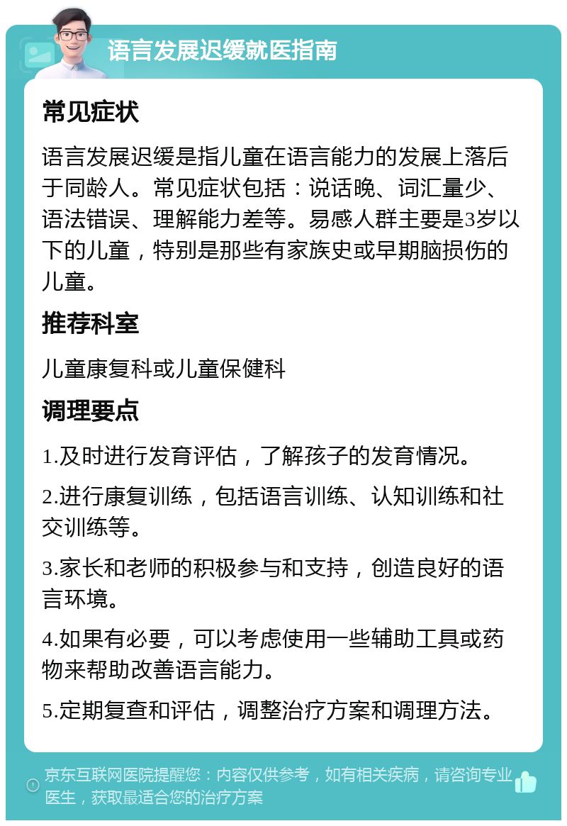 语言发展迟缓就医指南 常见症状 语言发展迟缓是指儿童在语言能力的发展上落后于同龄人。常见症状包括：说话晚、词汇量少、语法错误、理解能力差等。易感人群主要是3岁以下的儿童，特别是那些有家族史或早期脑损伤的儿童。 推荐科室 儿童康复科或儿童保健科 调理要点 1.及时进行发育评估，了解孩子的发育情况。 2.进行康复训练，包括语言训练、认知训练和社交训练等。 3.家长和老师的积极参与和支持，创造良好的语言环境。 4.如果有必要，可以考虑使用一些辅助工具或药物来帮助改善语言能力。 5.定期复查和评估，调整治疗方案和调理方法。