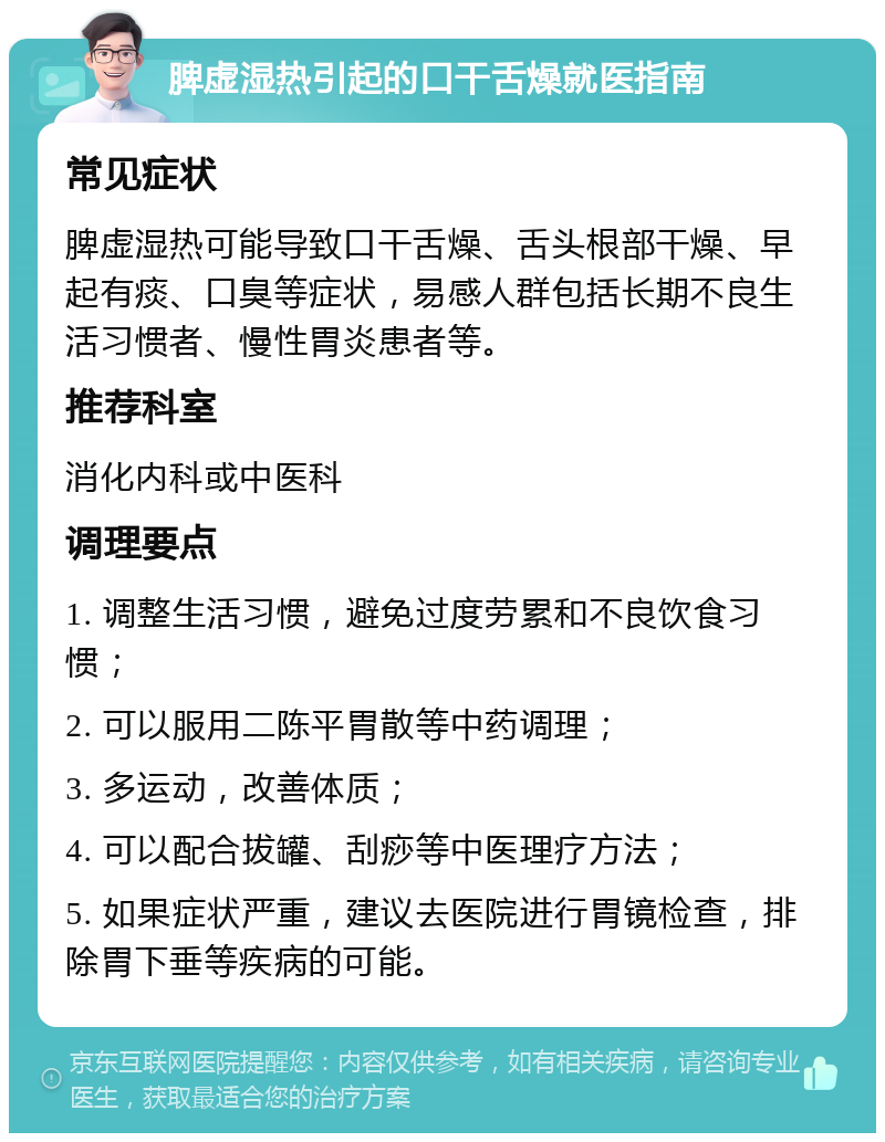 脾虚湿热引起的口干舌燥就医指南 常见症状 脾虚湿热可能导致口干舌燥、舌头根部干燥、早起有痰、口臭等症状，易感人群包括长期不良生活习惯者、慢性胃炎患者等。 推荐科室 消化内科或中医科 调理要点 1. 调整生活习惯，避免过度劳累和不良饮食习惯； 2. 可以服用二陈平胃散等中药调理； 3. 多运动，改善体质； 4. 可以配合拔罐、刮痧等中医理疗方法； 5. 如果症状严重，建议去医院进行胃镜检查，排除胃下垂等疾病的可能。