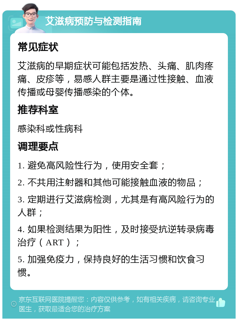 艾滋病预防与检测指南 常见症状 艾滋病的早期症状可能包括发热、头痛、肌肉疼痛、皮疹等，易感人群主要是通过性接触、血液传播或母婴传播感染的个体。 推荐科室 感染科或性病科 调理要点 1. 避免高风险性行为，使用安全套； 2. 不共用注射器和其他可能接触血液的物品； 3. 定期进行艾滋病检测，尤其是有高风险行为的人群； 4. 如果检测结果为阳性，及时接受抗逆转录病毒治疗（ART）； 5. 加强免疫力，保持良好的生活习惯和饮食习惯。