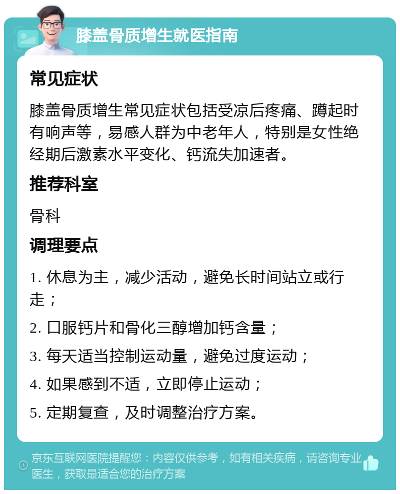 膝盖骨质增生就医指南 常见症状 膝盖骨质增生常见症状包括受凉后疼痛、蹲起时有响声等，易感人群为中老年人，特别是女性绝经期后激素水平变化、钙流失加速者。 推荐科室 骨科 调理要点 1. 休息为主，减少活动，避免长时间站立或行走； 2. 口服钙片和骨化三醇增加钙含量； 3. 每天适当控制运动量，避免过度运动； 4. 如果感到不适，立即停止运动； 5. 定期复查，及时调整治疗方案。