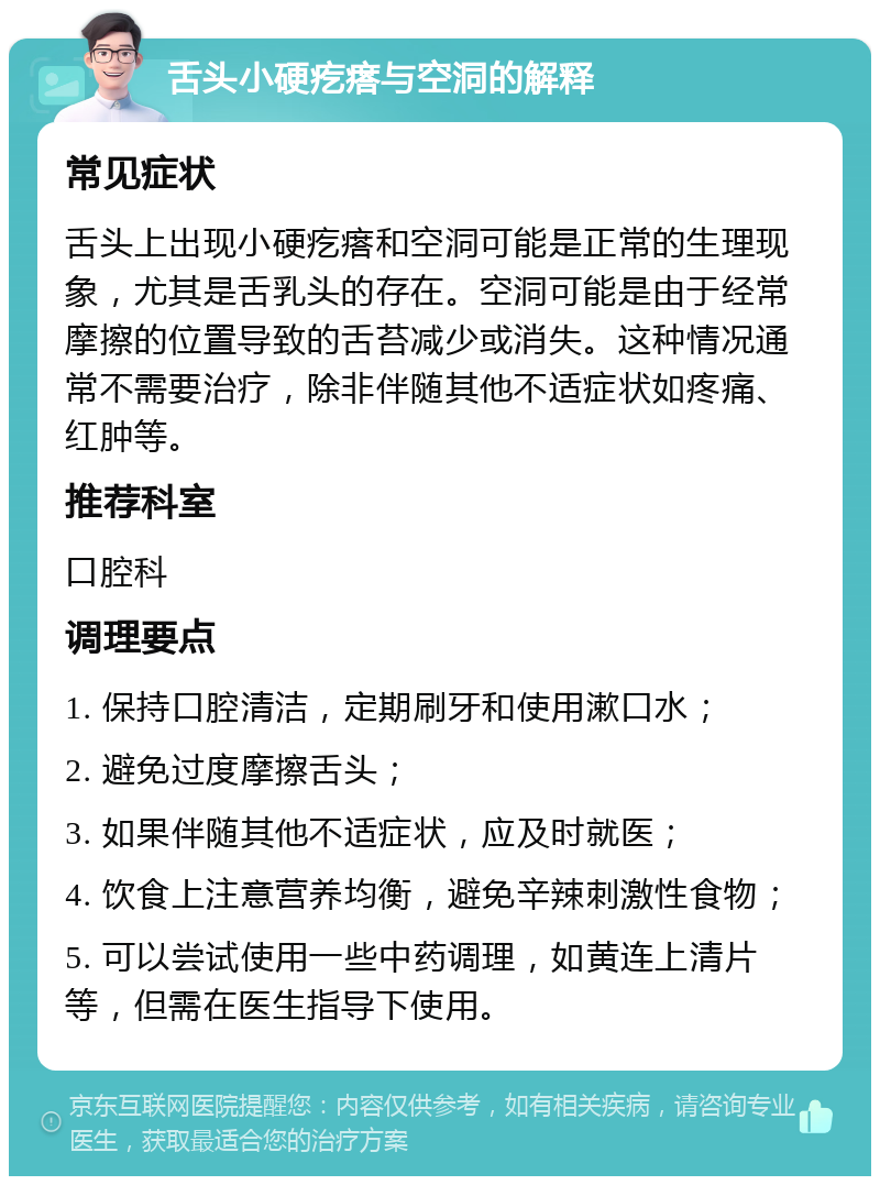 舌头小硬疙瘩与空洞的解释 常见症状 舌头上出现小硬疙瘩和空洞可能是正常的生理现象，尤其是舌乳头的存在。空洞可能是由于经常摩擦的位置导致的舌苔减少或消失。这种情况通常不需要治疗，除非伴随其他不适症状如疼痛、红肿等。 推荐科室 口腔科 调理要点 1. 保持口腔清洁，定期刷牙和使用漱口水； 2. 避免过度摩擦舌头； 3. 如果伴随其他不适症状，应及时就医； 4. 饮食上注意营养均衡，避免辛辣刺激性食物； 5. 可以尝试使用一些中药调理，如黄连上清片等，但需在医生指导下使用。