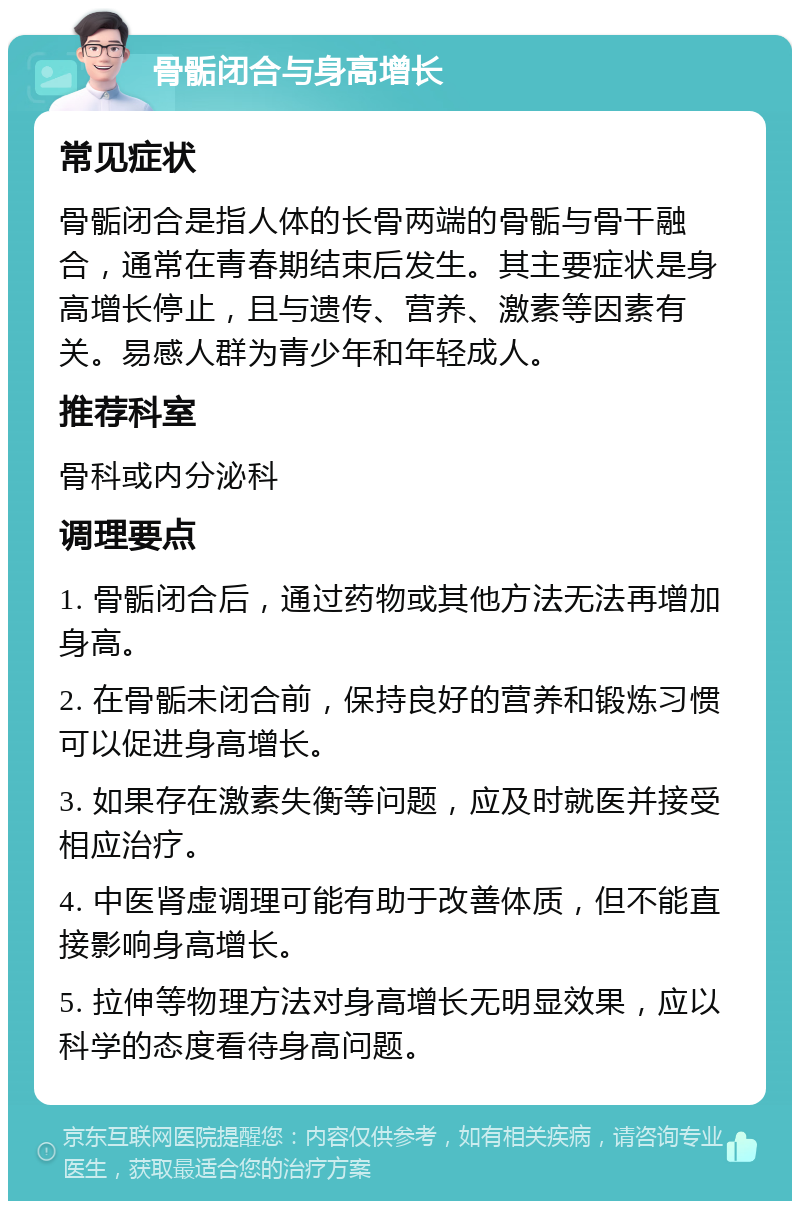 骨骺闭合与身高增长 常见症状 骨骺闭合是指人体的长骨两端的骨骺与骨干融合，通常在青春期结束后发生。其主要症状是身高增长停止，且与遗传、营养、激素等因素有关。易感人群为青少年和年轻成人。 推荐科室 骨科或内分泌科 调理要点 1. 骨骺闭合后，通过药物或其他方法无法再增加身高。 2. 在骨骺未闭合前，保持良好的营养和锻炼习惯可以促进身高增长。 3. 如果存在激素失衡等问题，应及时就医并接受相应治疗。 4. 中医肾虚调理可能有助于改善体质，但不能直接影响身高增长。 5. 拉伸等物理方法对身高增长无明显效果，应以科学的态度看待身高问题。