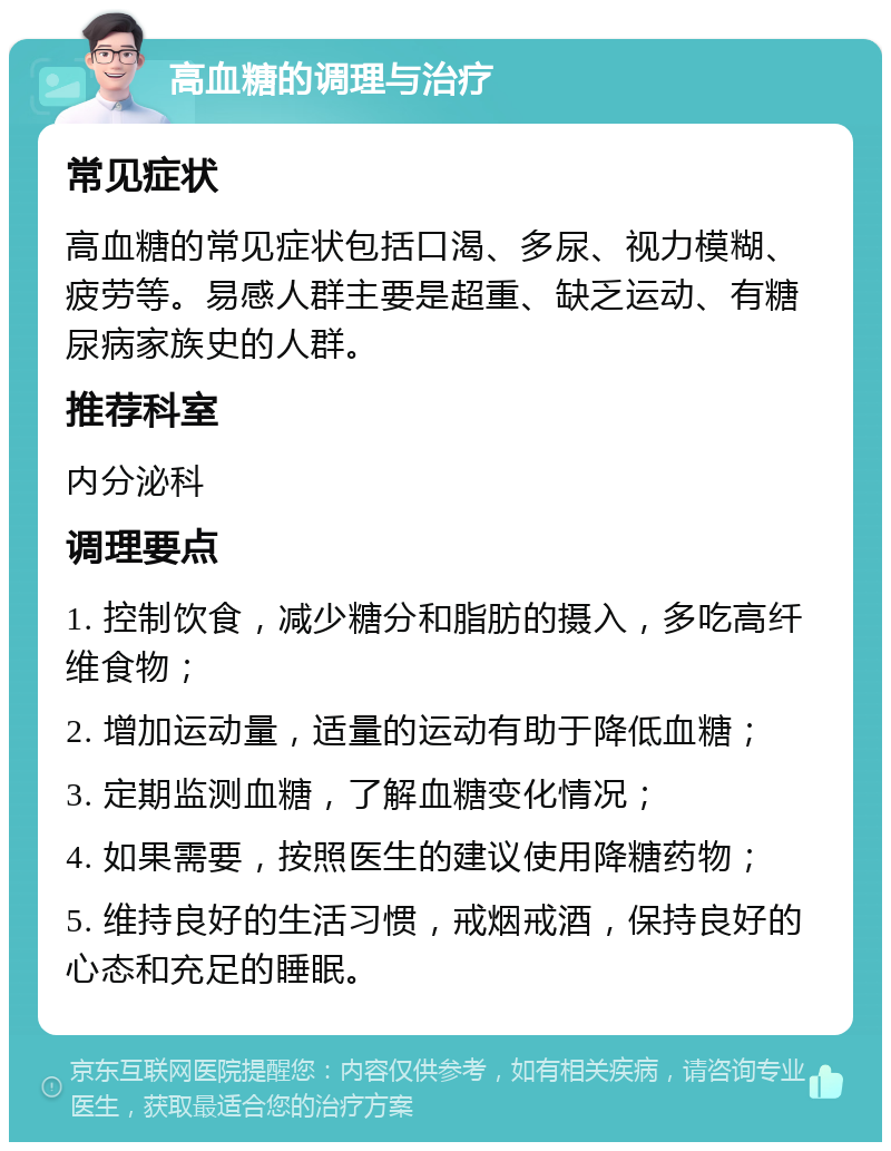 高血糖的调理与治疗 常见症状 高血糖的常见症状包括口渴、多尿、视力模糊、疲劳等。易感人群主要是超重、缺乏运动、有糖尿病家族史的人群。 推荐科室 内分泌科 调理要点 1. 控制饮食，减少糖分和脂肪的摄入，多吃高纤维食物； 2. 增加运动量，适量的运动有助于降低血糖； 3. 定期监测血糖，了解血糖变化情况； 4. 如果需要，按照医生的建议使用降糖药物； 5. 维持良好的生活习惯，戒烟戒酒，保持良好的心态和充足的睡眠。