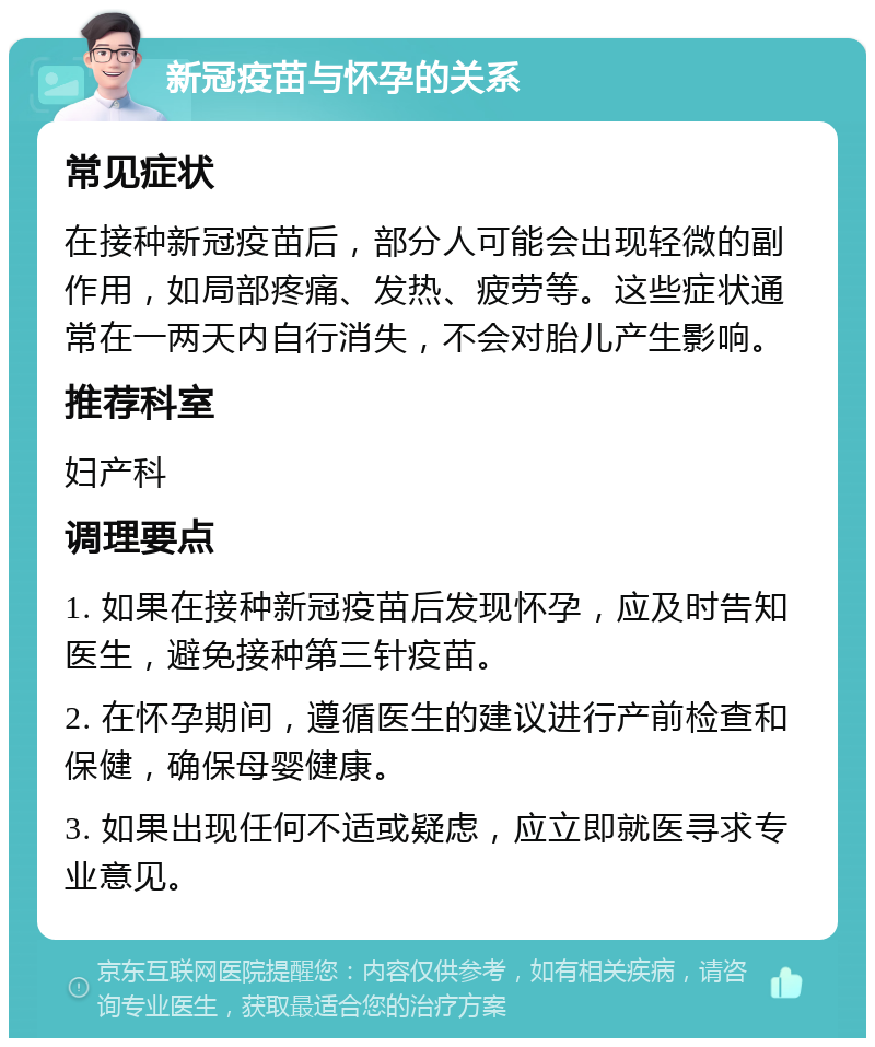 新冠疫苗与怀孕的关系 常见症状 在接种新冠疫苗后，部分人可能会出现轻微的副作用，如局部疼痛、发热、疲劳等。这些症状通常在一两天内自行消失，不会对胎儿产生影响。 推荐科室 妇产科 调理要点 1. 如果在接种新冠疫苗后发现怀孕，应及时告知医生，避免接种第三针疫苗。 2. 在怀孕期间，遵循医生的建议进行产前检查和保健，确保母婴健康。 3. 如果出现任何不适或疑虑，应立即就医寻求专业意见。