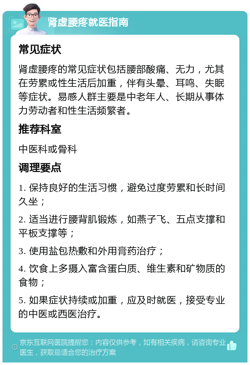 肾虚腰疼就医指南 常见症状 肾虚腰疼的常见症状包括腰部酸痛、无力，尤其在劳累或性生活后加重，伴有头晕、耳鸣、失眠等症状。易感人群主要是中老年人、长期从事体力劳动者和性生活频繁者。 推荐科室 中医科或骨科 调理要点 1. 保持良好的生活习惯，避免过度劳累和长时间久坐； 2. 适当进行腰背肌锻炼，如燕子飞、五点支撑和平板支撑等； 3. 使用盐包热敷和外用膏药治疗； 4. 饮食上多摄入富含蛋白质、维生素和矿物质的食物； 5. 如果症状持续或加重，应及时就医，接受专业的中医或西医治疗。