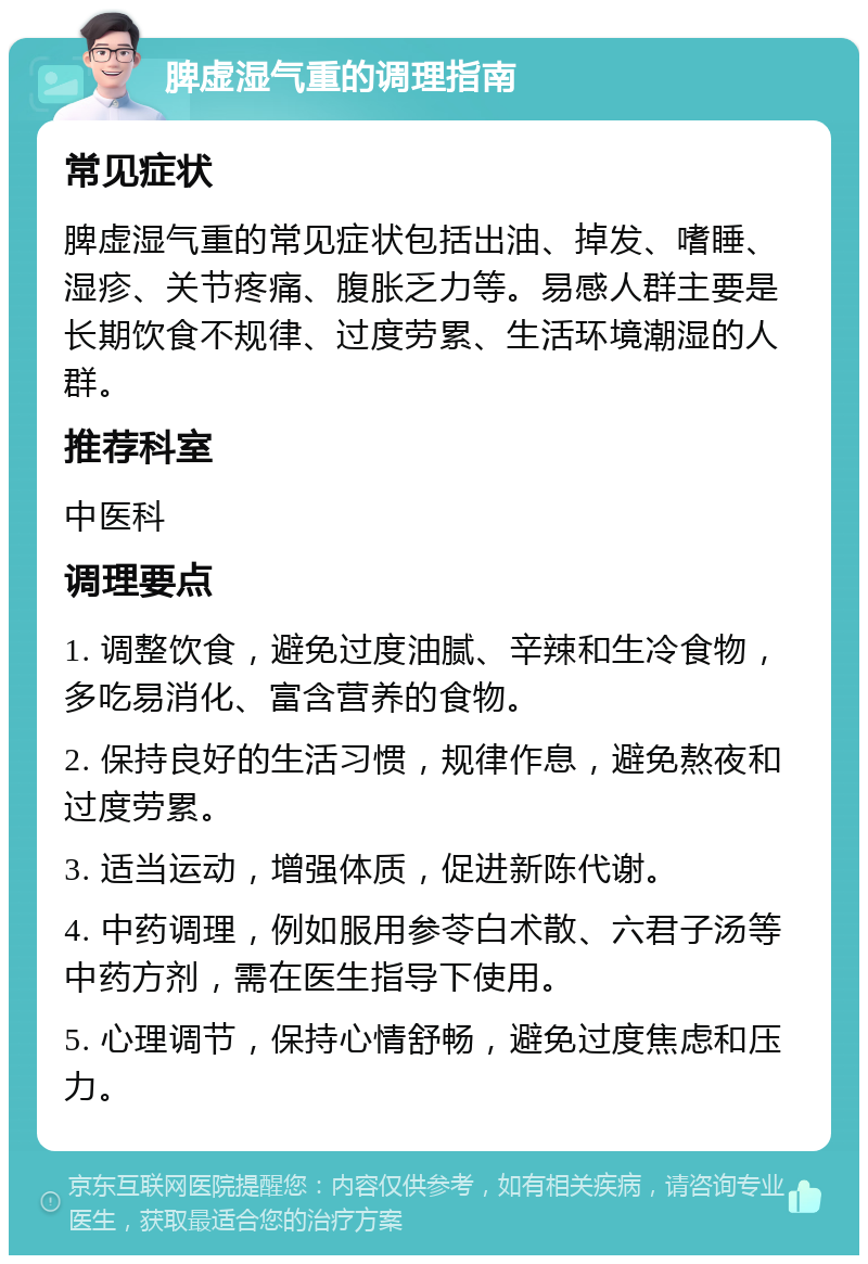 脾虚湿气重的调理指南 常见症状 脾虚湿气重的常见症状包括出油、掉发、嗜睡、湿疹、关节疼痛、腹胀乏力等。易感人群主要是长期饮食不规律、过度劳累、生活环境潮湿的人群。 推荐科室 中医科 调理要点 1. 调整饮食，避免过度油腻、辛辣和生冷食物，多吃易消化、富含营养的食物。 2. 保持良好的生活习惯，规律作息，避免熬夜和过度劳累。 3. 适当运动，增强体质，促进新陈代谢。 4. 中药调理，例如服用参苓白术散、六君子汤等中药方剂，需在医生指导下使用。 5. 心理调节，保持心情舒畅，避免过度焦虑和压力。