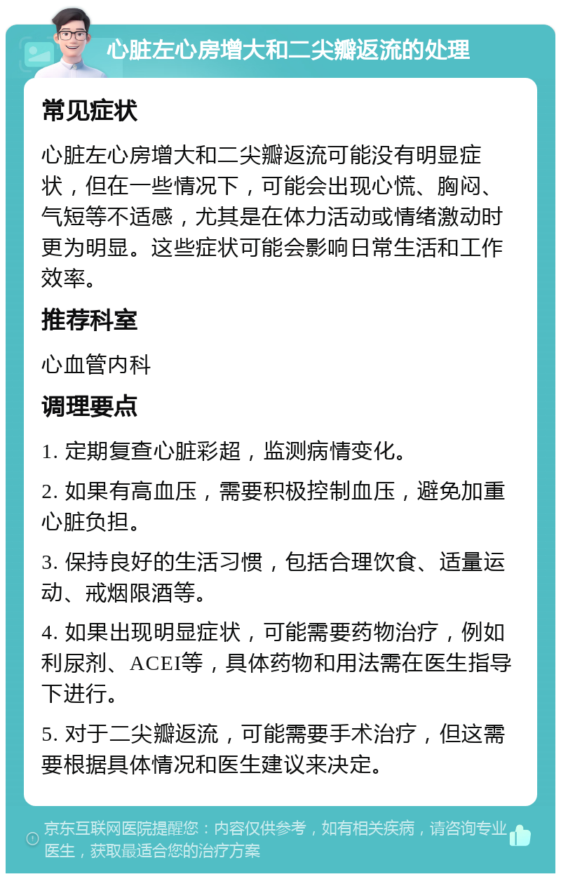 心脏左心房增大和二尖瓣返流的处理 常见症状 心脏左心房增大和二尖瓣返流可能没有明显症状，但在一些情况下，可能会出现心慌、胸闷、气短等不适感，尤其是在体力活动或情绪激动时更为明显。这些症状可能会影响日常生活和工作效率。 推荐科室 心血管内科 调理要点 1. 定期复查心脏彩超，监测病情变化。 2. 如果有高血压，需要积极控制血压，避免加重心脏负担。 3. 保持良好的生活习惯，包括合理饮食、适量运动、戒烟限酒等。 4. 如果出现明显症状，可能需要药物治疗，例如利尿剂、ACEI等，具体药物和用法需在医生指导下进行。 5. 对于二尖瓣返流，可能需要手术治疗，但这需要根据具体情况和医生建议来决定。