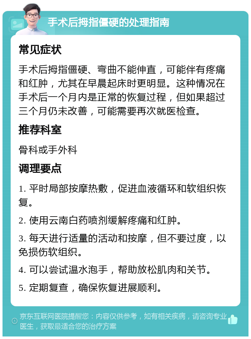 手术后拇指僵硬的处理指南 常见症状 手术后拇指僵硬、弯曲不能伸直，可能伴有疼痛和红肿，尤其在早晨起床时更明显。这种情况在手术后一个月内是正常的恢复过程，但如果超过三个月仍未改善，可能需要再次就医检查。 推荐科室 骨科或手外科 调理要点 1. 平时局部按摩热敷，促进血液循环和软组织恢复。 2. 使用云南白药喷剂缓解疼痛和红肿。 3. 每天进行适量的活动和按摩，但不要过度，以免损伤软组织。 4. 可以尝试温水泡手，帮助放松肌肉和关节。 5. 定期复查，确保恢复进展顺利。