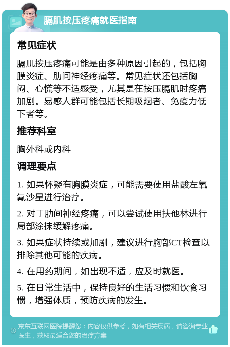 膈肌按压疼痛就医指南 常见症状 膈肌按压疼痛可能是由多种原因引起的，包括胸膜炎症、肋间神经疼痛等。常见症状还包括胸闷、心慌等不适感受，尤其是在按压膈肌时疼痛加剧。易感人群可能包括长期吸烟者、免疫力低下者等。 推荐科室 胸外科或内科 调理要点 1. 如果怀疑有胸膜炎症，可能需要使用盐酸左氧氟沙星进行治疗。 2. 对于肋间神经疼痛，可以尝试使用扶他林进行局部涂抹缓解疼痛。 3. 如果症状持续或加剧，建议进行胸部CT检查以排除其他可能的疾病。 4. 在用药期间，如出现不适，应及时就医。 5. 在日常生活中，保持良好的生活习惯和饮食习惯，增强体质，预防疾病的发生。