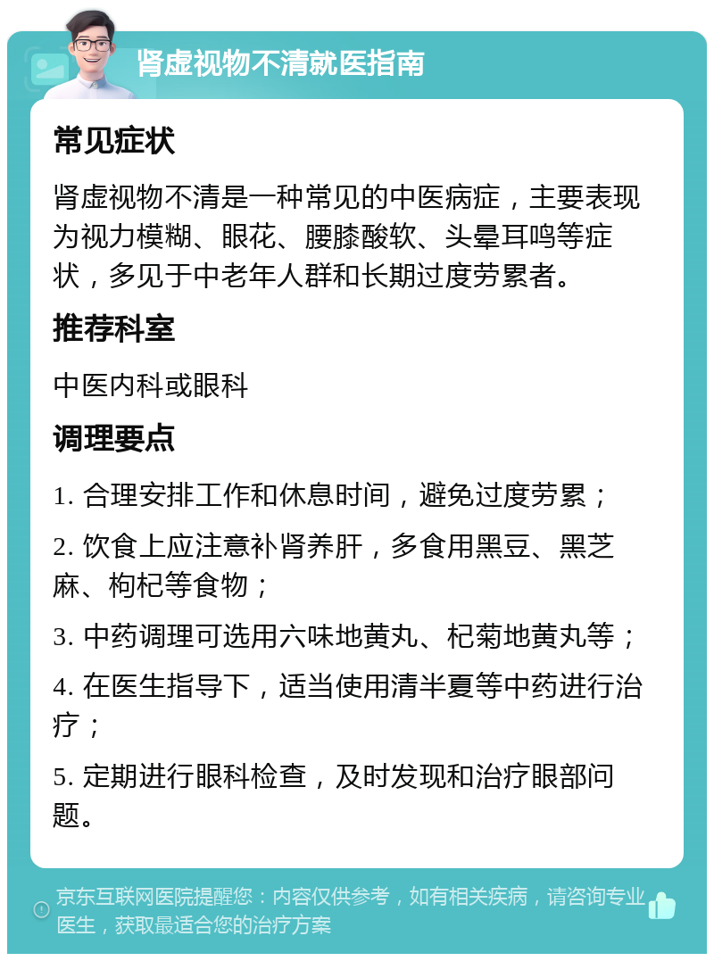 肾虚视物不清就医指南 常见症状 肾虚视物不清是一种常见的中医病症，主要表现为视力模糊、眼花、腰膝酸软、头晕耳鸣等症状，多见于中老年人群和长期过度劳累者。 推荐科室 中医内科或眼科 调理要点 1. 合理安排工作和休息时间，避免过度劳累； 2. 饮食上应注意补肾养肝，多食用黑豆、黑芝麻、枸杞等食物； 3. 中药调理可选用六味地黄丸、杞菊地黄丸等； 4. 在医生指导下，适当使用清半夏等中药进行治疗； 5. 定期进行眼科检查，及时发现和治疗眼部问题。