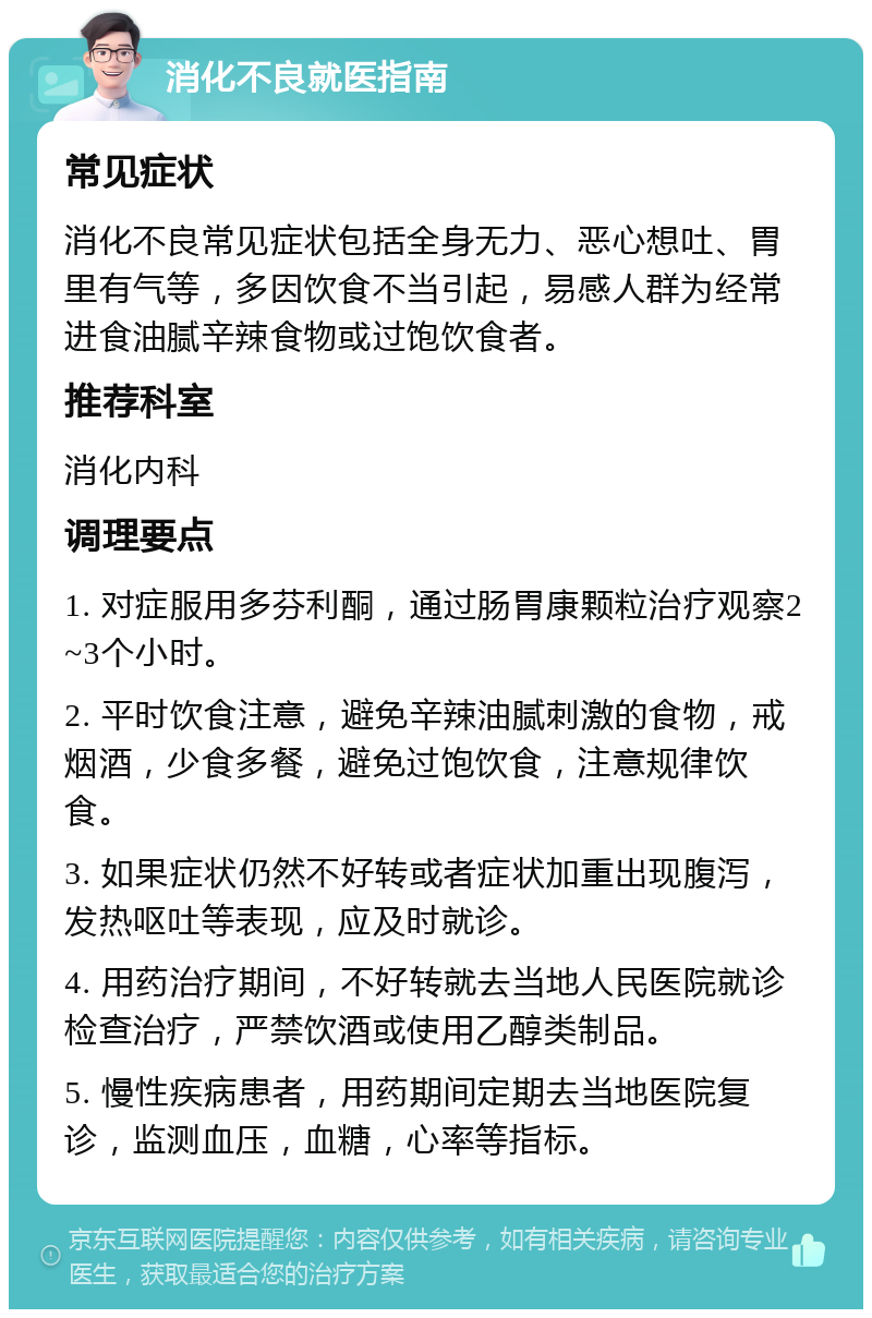 消化不良就医指南 常见症状 消化不良常见症状包括全身无力、恶心想吐、胃里有气等，多因饮食不当引起，易感人群为经常进食油腻辛辣食物或过饱饮食者。 推荐科室 消化内科 调理要点 1. 对症服用多芬利酮，通过肠胃康颗粒治疗观察2~3个小时。 2. 平时饮食注意，避免辛辣油腻刺激的食物，戒烟酒，少食多餐，避免过饱饮食，注意规律饮食。 3. 如果症状仍然不好转或者症状加重出现腹泻，发热呕吐等表现，应及时就诊。 4. 用药治疗期间，不好转就去当地人民医院就诊检查治疗，严禁饮酒或使用乙醇类制品。 5. 慢性疾病患者，用药期间定期去当地医院复诊，监测血压，血糖，心率等指标。