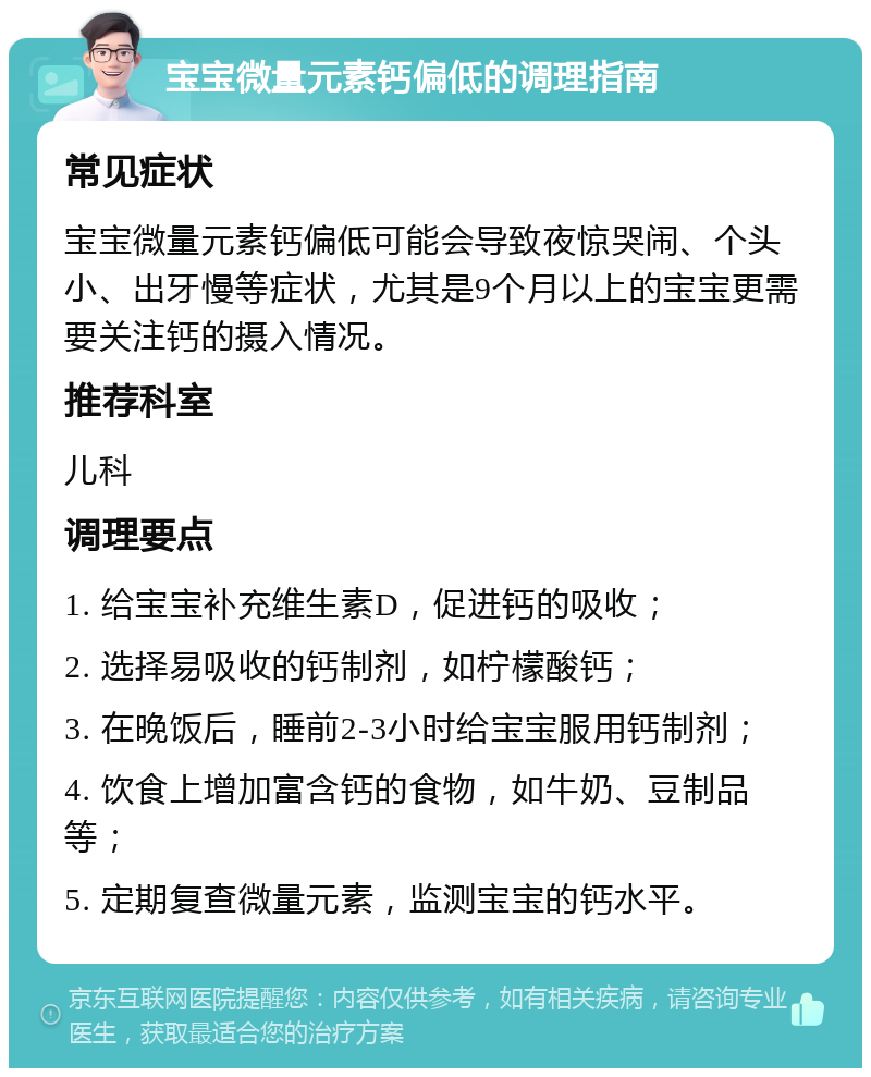 宝宝微量元素钙偏低的调理指南 常见症状 宝宝微量元素钙偏低可能会导致夜惊哭闹、个头小、出牙慢等症状，尤其是9个月以上的宝宝更需要关注钙的摄入情况。 推荐科室 儿科 调理要点 1. 给宝宝补充维生素D，促进钙的吸收； 2. 选择易吸收的钙制剂，如柠檬酸钙； 3. 在晚饭后，睡前2-3小时给宝宝服用钙制剂； 4. 饮食上增加富含钙的食物，如牛奶、豆制品等； 5. 定期复查微量元素，监测宝宝的钙水平。